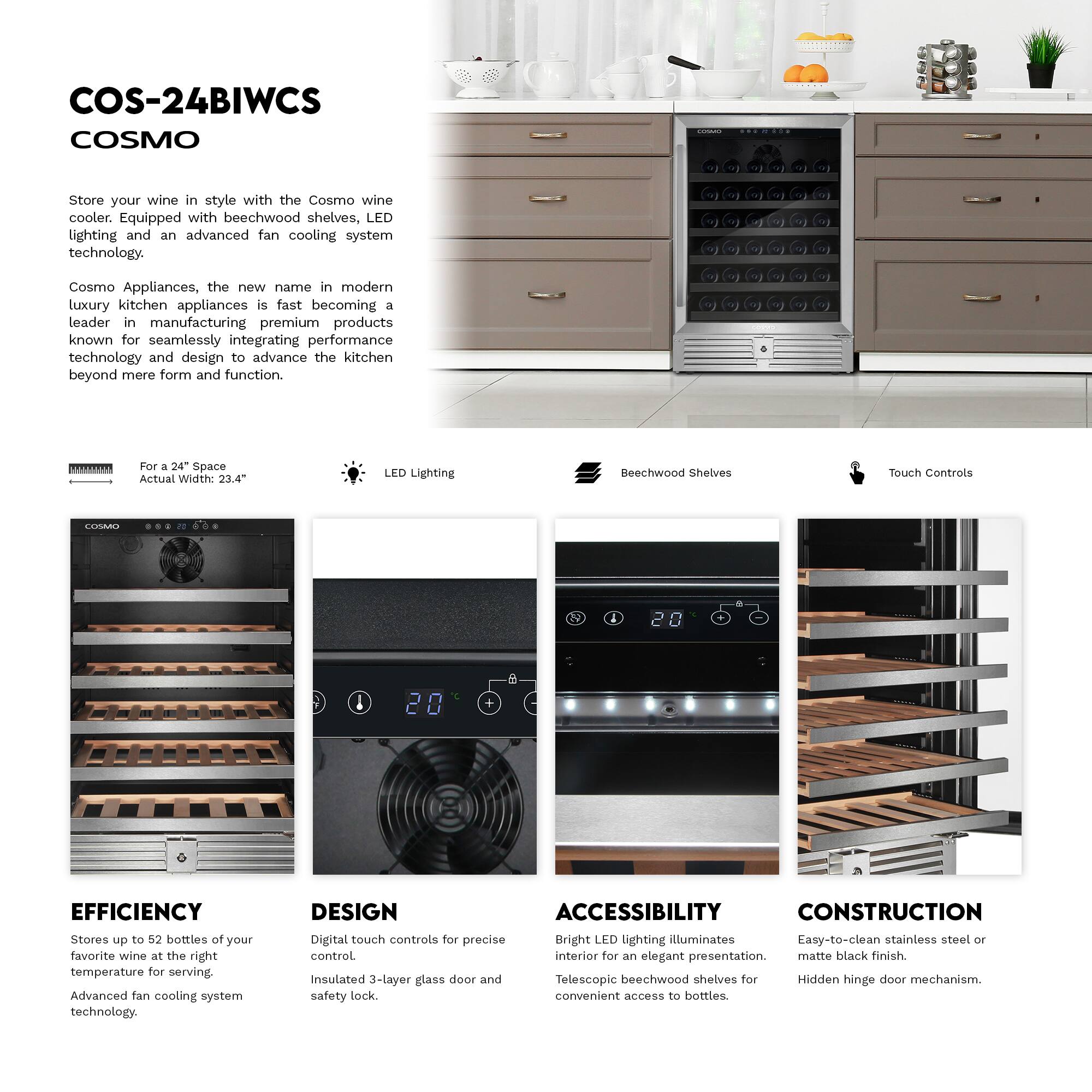 COS-24BIWCS  
COSMO  

Store your wine in style with the Cosmo wine cooler. Equipped with beechwood shelves, LED lighting, and an advanced fan cooling system technology.  

Cosmo Appliances, the new name in modern luxury kitchen appliances, is fast becoming a leader in manufacturing premium products known for seamlessly integrating performance technology and design to advance the kitchen beyond mere form and function.  

For a 24" Space  
Actual Width: 23.4"  

LED Lighting  
Beechwood Shelves  
Touch Controls  

EFFICIENCY  
Stores up to 52 bottles of your favorite wine at the right temperature for serving.  
Advanced fan cooling system technology.  

DESIGN  
Digital touch controls for precise control.  
Insulated 3-layer glass door and safety lock.  

ACCESSIBILITY  
Bright LED lighting illuminates interior for an elegant presentation.  
Telescopic beechwood shelves for convenient access to bottles.  

CONSTRUCTION  
Easy-to-clean stainless steel or matte black finish.  
Hidden hinge door mechanism.