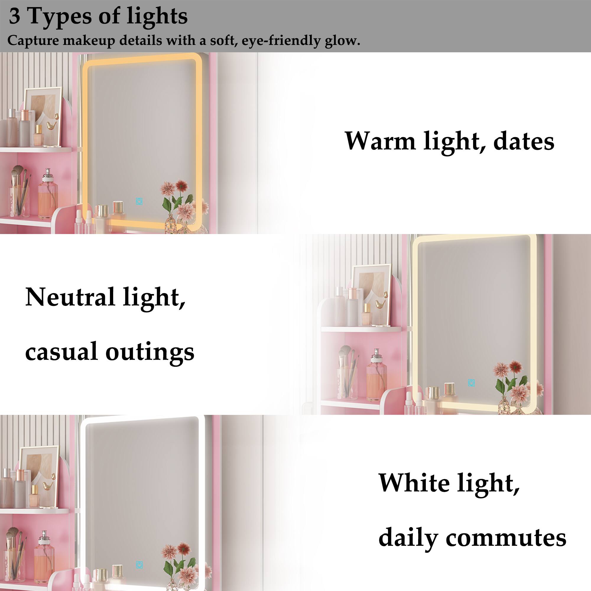 3 Types of lights
Capture makeup details with a soft, eye-friendly glow.

Warm light, dates
Neutral light, casual outings
White light, daily commutes