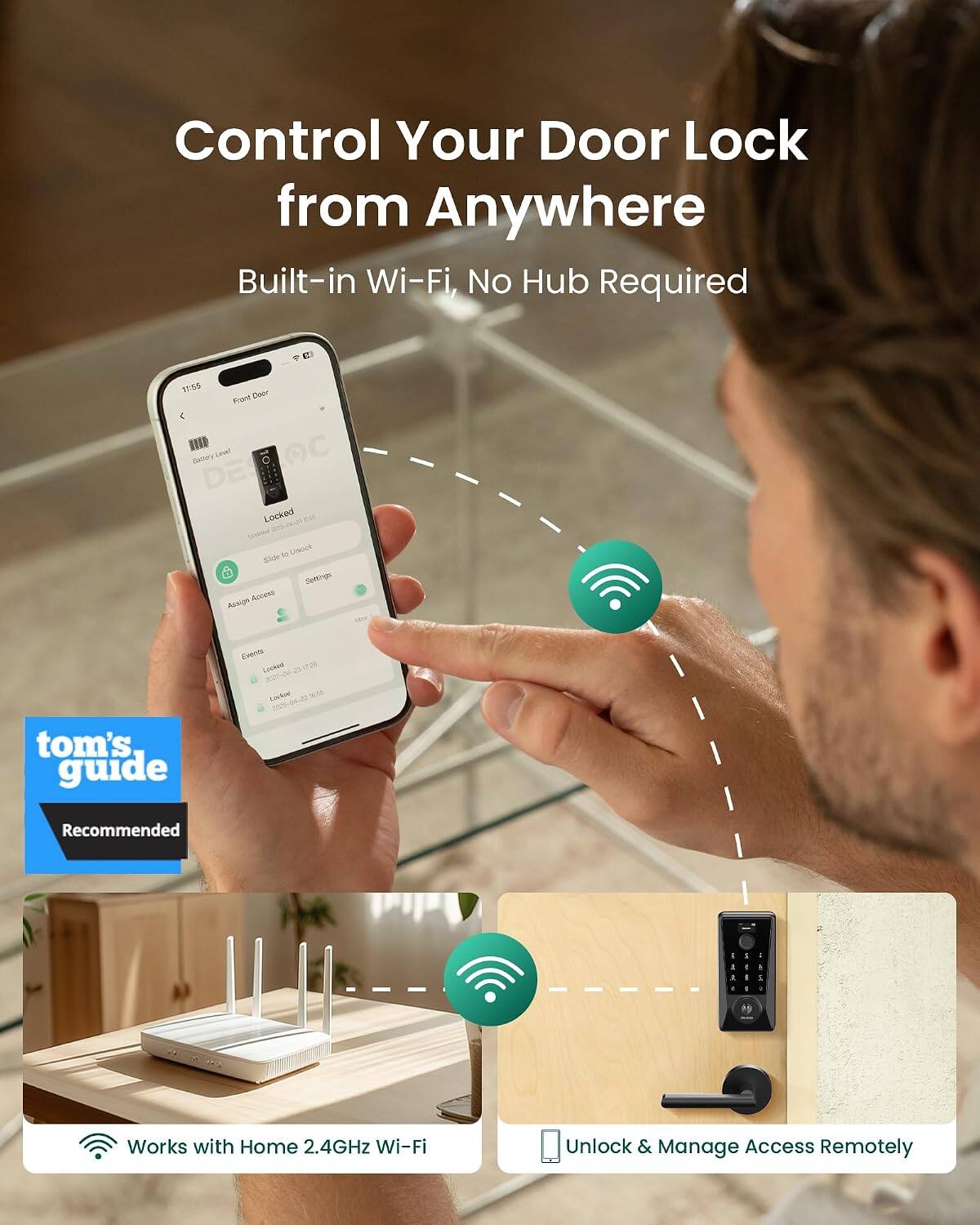 Control Your Door Lock from Anywhere  
Built-in Wi-Fi, No Hub Required  

11:30 Front Door Locked  

tom's guide Recommended  

Works with Home 2.4GHz Wi-Fi  
Unlock & Manage Access Remotely