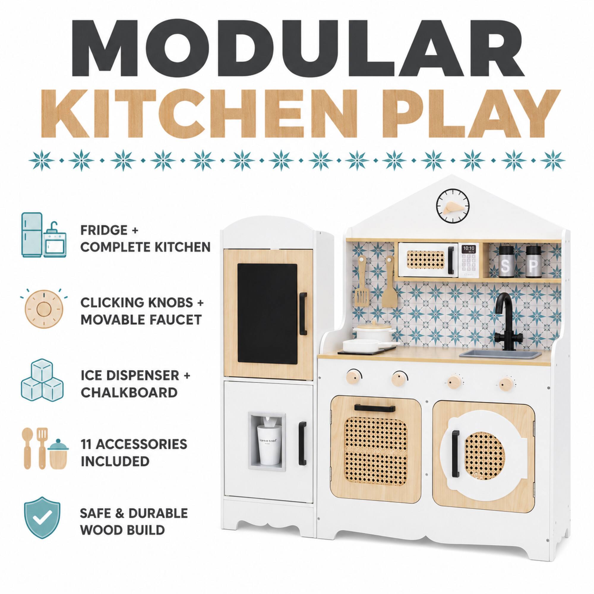 MODULAR KITCHEN PLAY

FRIDGE + COMPLETE KITCHEN

CLICKING KNOBS + MOVABLE FAUCET

ICE DISPENSER + CHALKBOARD

11 ACCESSORIES INCLUDED

SAFE & DURABLE WOOD BUILD