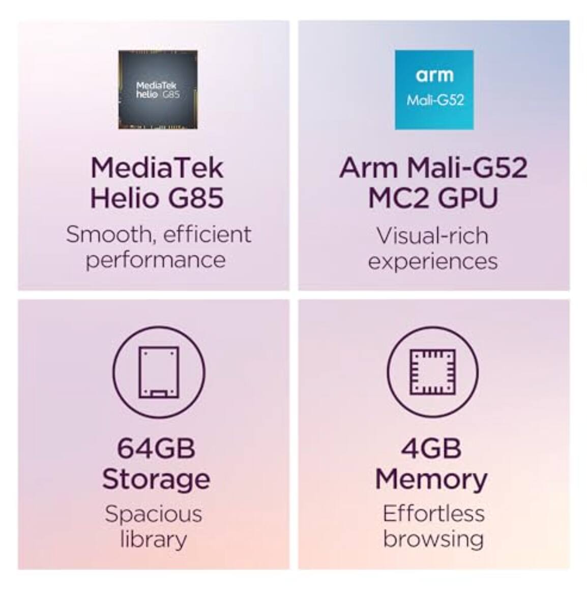 MediaTek Helio G85  
Smooth, efficient performance  

Arm Mali-G52 MC2 GPU  
Visual-rich experiences  

64GB Storage  
Spacious library  

4GB Memory  
Effortless browsing