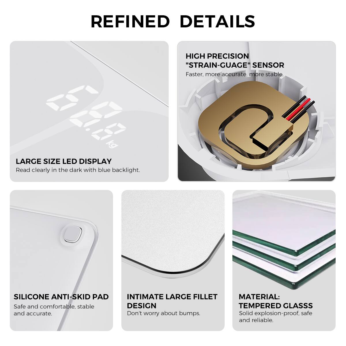 REFINED DETAILS

LARGE SIZE LED DISPLAY  
Read clearly in the dark with blue backlight.

HIGH PRECISION "STRAIN-GUAGE" SENSOR  
Faster, more accurate, more stable.

SILICONE ANTI-SKID PAD  
Safe and comfortable, stable and accurate.

INTIMATE LARGE FILLET DESIGN  
Don't worry about bumps.

MATERIAL: TEMPERED GLASS  
Solid explosion-proof, safe and reliable.