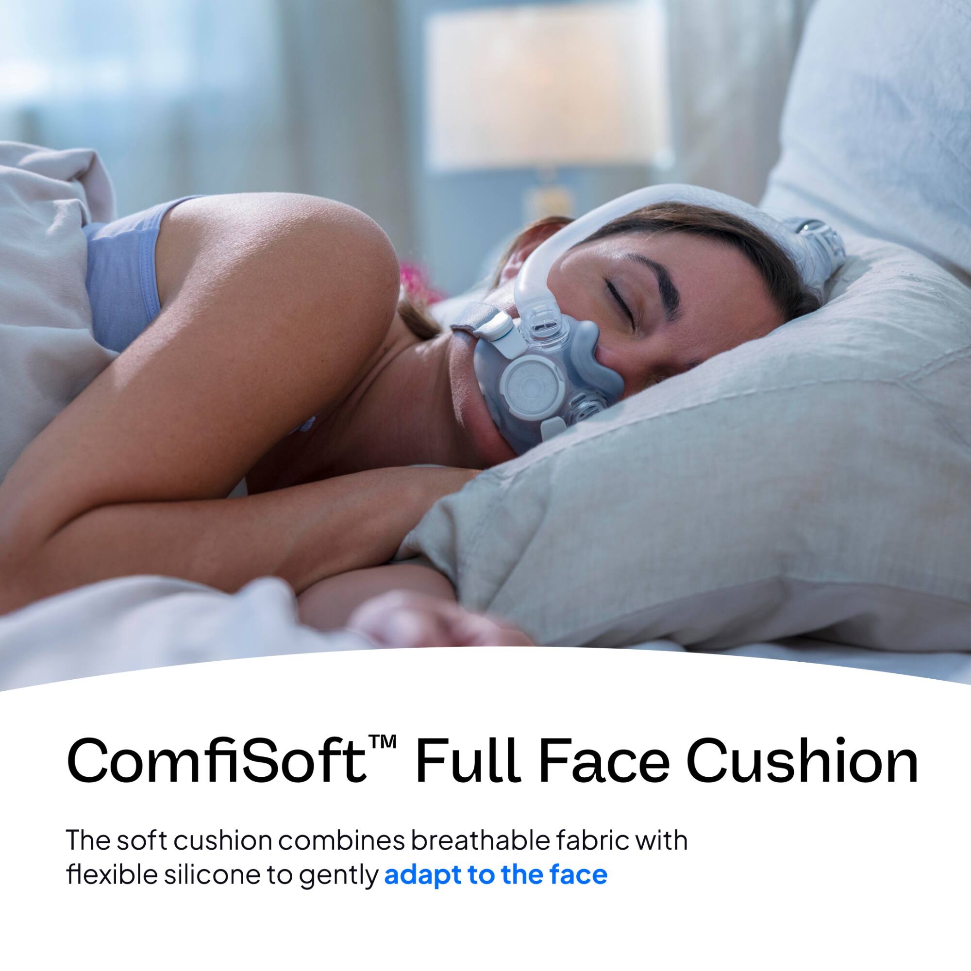 ComfiSoft™ Full Face Cushion

The soft cushion combines breathable fabric with flexible silicone to gently adapt to the face