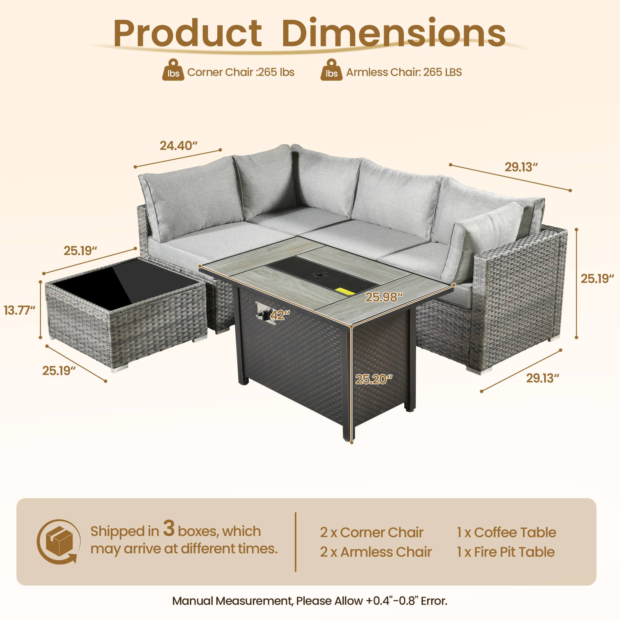 **Product Dimensions**

- **Corner Chair:** 265 lbs
- **Armless Chair:** 265 LBS

**Dimensions:**
- Corner Chair: 24.40" x 29.13" x 25.19" x 13.77" x 42" x 25.19" x 25.19" x 25.20" x 29.13"
- Armless Chair: 25.98" x 25.19" x 25.20" x 29.13"

**Shipped in 3 boxes, which may arrive at different times.**

- 2 x Corner Chair
- 2 x Armless Chair
- 1 x Coffee Table
- 1 x Fire Pit Table

**Manual Measurement, Please Allow +0.4"-0.8" Error.**
