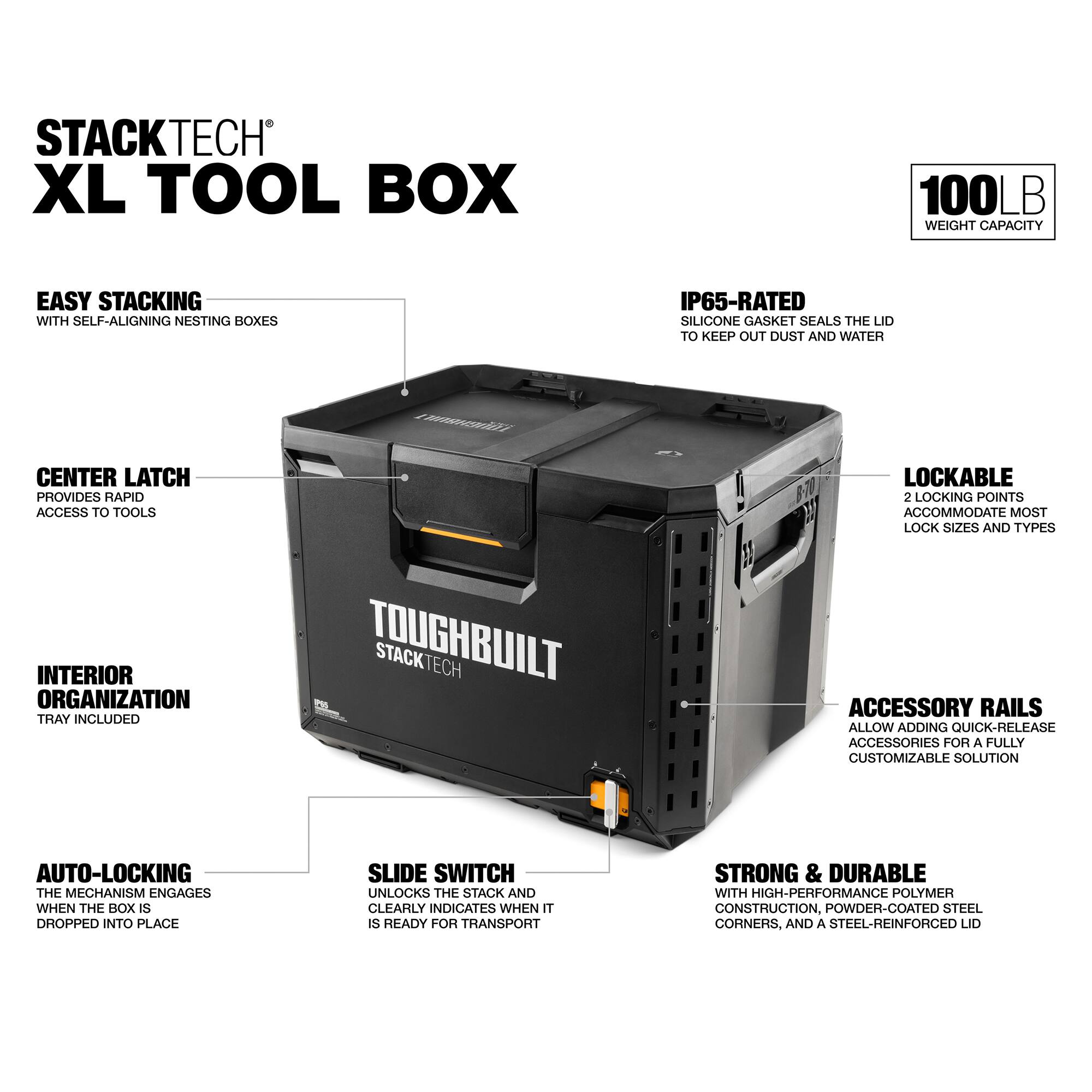 STACKTECH XL TOOL BOX

100LB WEIGHT CAPACITY

EASY STACKING WITH SELF-ALIGNING NESTING BOXES

IP65-RATED SILICONE GASKET SEALS THE LID TO KEEP OUT DUST AND WATER

CENTER LATCH PROVIDES RAPID ACCESS TO TOOLS

LOCKABLE 2 LOCKING POINTS ACCOMMODATE MOST LOCK SIZES AND TYPES

INTERIOR ORGANIZATION TRAY INCLUDED

TOUGHBUILT STACKTECH ACCESSORY RAILS ALLOW ADDING QUICK-RELEASE ACCESSORIES FOR A FULLY CUSTOMIZABLE SOLUTION

AUTO-LOCKING THE MECHANISM ENGAGES WHEN THE BOX IS DROPPED INTO PLACE

SLIDE SWITCH UNLOCKS THE STACK AND CLEARLY INDICATES WHEN IT IS READY FOR TRANSPORT

STRONG & DURABLE WITH HIGH-PERFORMANCE POLYMER CONSTRUCTION, POWDER-COATED STEEL CORNERS, AND A STEEL-REINFORCED LID