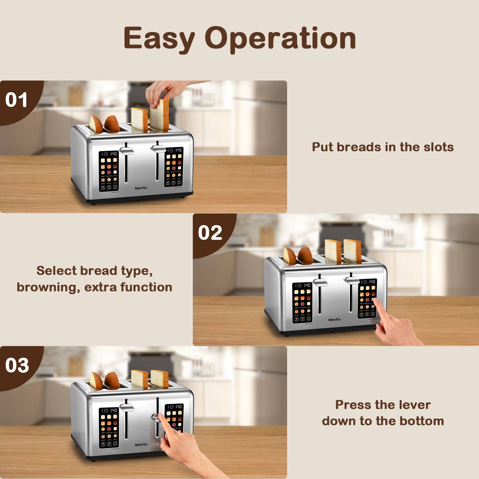 Easy Operation

01
Put breads in the slots

02
Select bread type, browning, extra function

03
Press the lever down to the bottom