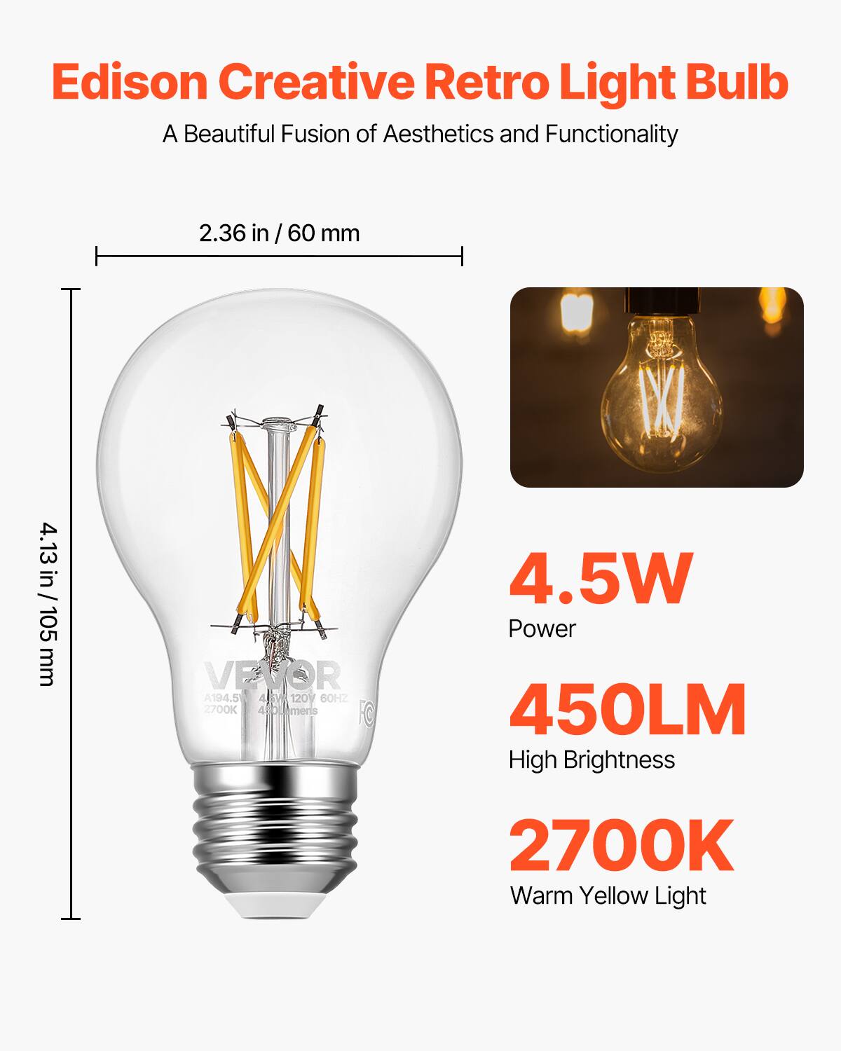 Edison Creative Retro Light Bulb  
A Beautiful Fusion of Aesthetics and Functionality  

2.36 in / 60 mm  
4.13 in / 105 mm  

4.5W  
Power  

450LM  
High Brightness  

2700K  
Warm Yellow Light  

A19 4.5W 120V 60HZ 2700K 4B  
VEVOR