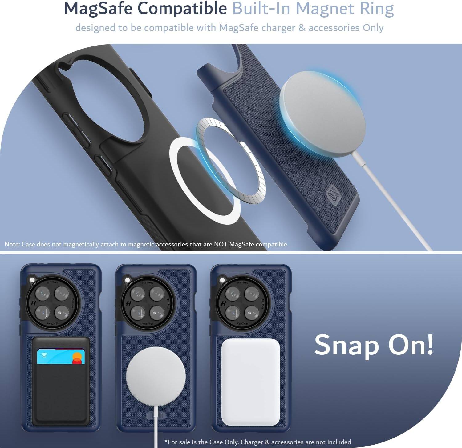 MagSafe Compatible Built-In Magnet Ring  
designed to be compatible with MagSafe charger & accessories Only  

Note: Case does not magnetically attach to magnetic accessories that are NOT MagSafe compatible  

Snap On!  

*For sale is the Case Only. Charger & accessories are not included