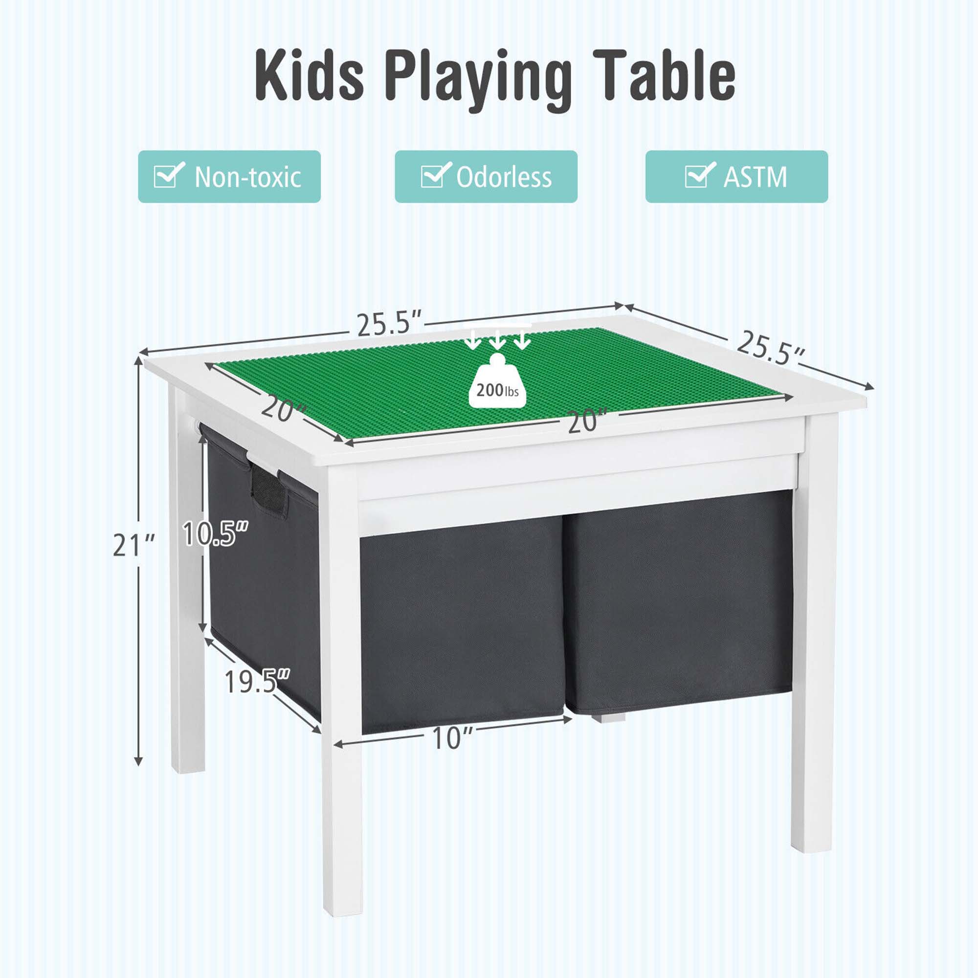 Kids Playing Table

- Non-toxic
- Odorless
- ASTM

Dimensions:
- Tabletop: 25.5" x 20"
- Height: 21"
- Width: 19.5"
- Depth: 10.5"
- Weight Capacity: 200 lbs