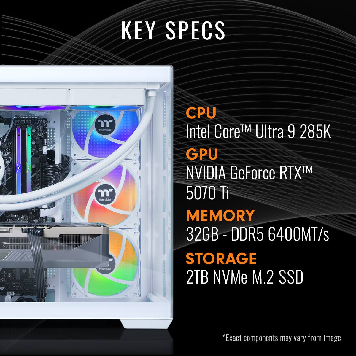 KEY SPECS
CPU: Intel Core™ Ultra 9 285K
GPU: NVIDIA GeForce RTX™ 5070 Ti
MEMORY: 32GB - DDR5 6400MT/s
STORAGE: 2TB NVMe M.2 SSD
*Exact components may vary from image