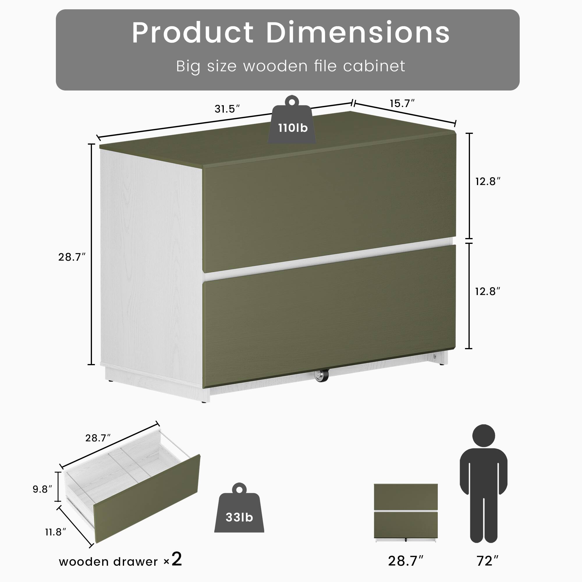 Product Dimensions: Big size wooden file cabinet  
- 31.5"  
- 110lb  
- 15.7"  
- 12.8"  
- 28.7"  
- 12.8"  
- 28.7"  
- 9.8"  
- 11.8"  
- 33lb wooden drawer x2  
- 28.7"  
- 72"