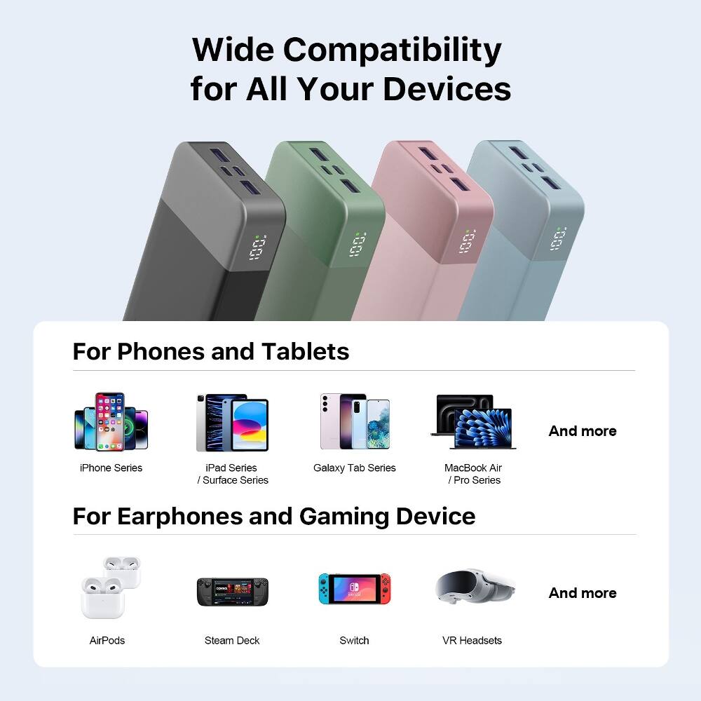 Wide Compatibility for All Your Devices

For Phones and Tablets
- iPhone Series
- iPad Series / Surface Series
- Galaxy Tab Series
- MacBook Air / Pro Series
- And more

For Earphones and Gaming Device
- AirPods
- Steam Deck
- Switch
- VR Headsets
- And more