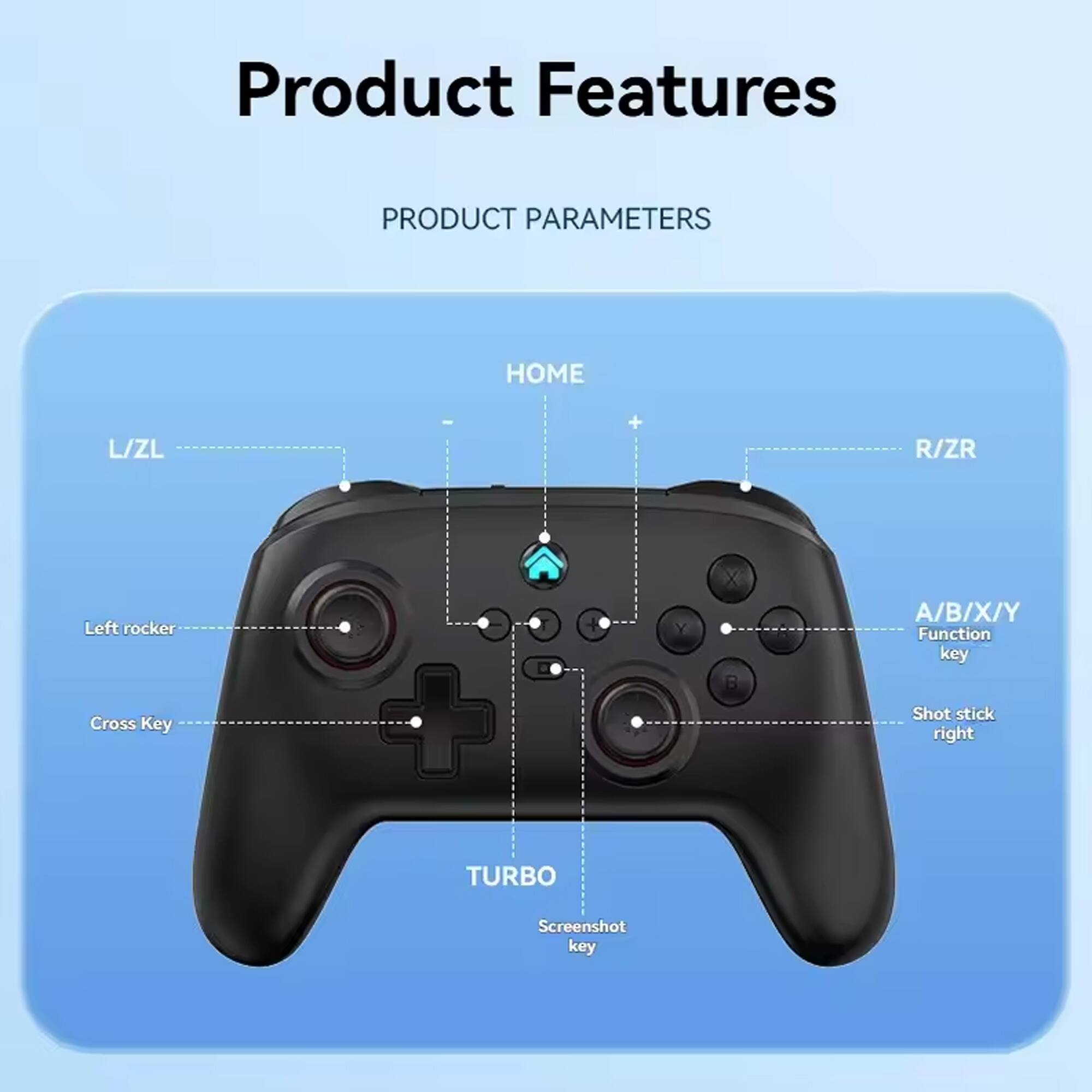 Product Features

PRODUCT PARAMETERS

- HOME
- L/ZL
- Left rocker
- Cross Key
- A/B/X/Y Function key
- R/ZR
- Shot stick right
- TURBO
- Screenshot key