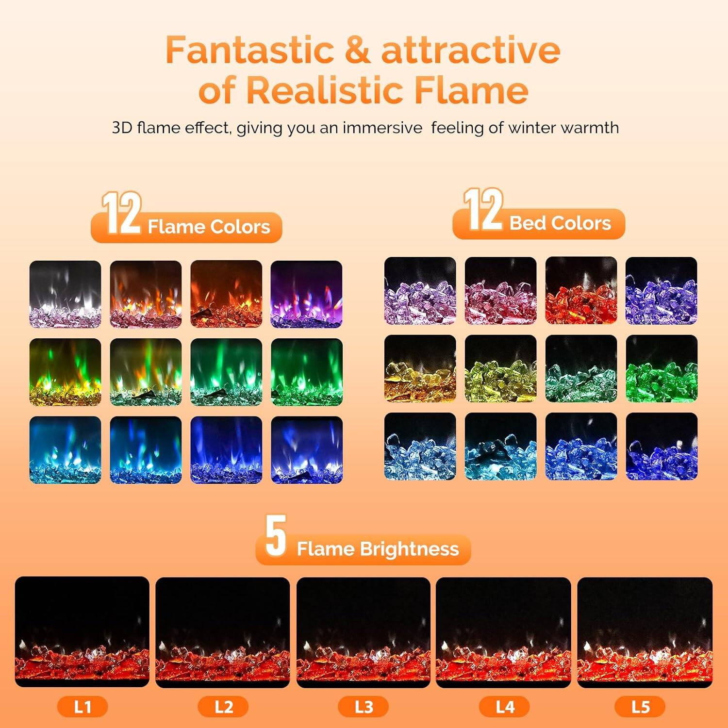 Fantastic & attractive of Realistic Flame  
3D flame effect, giving you an immersive feeling of winter warmth  

12 Flame Colors  
12 Bed Colors  
5 Flame Brightness  
L1 L2 L3 L4 L5