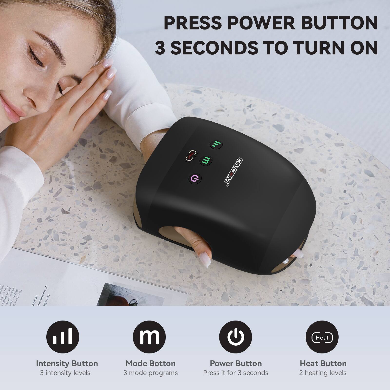 PRESS POWER BUTTON 3 SECONDS TO TURN ON

Intensity Button - 3 intensity levels
Mode Button - 3 mode programs
Power Button - Press it for 3 seconds
Heat Button - 2 heating levels