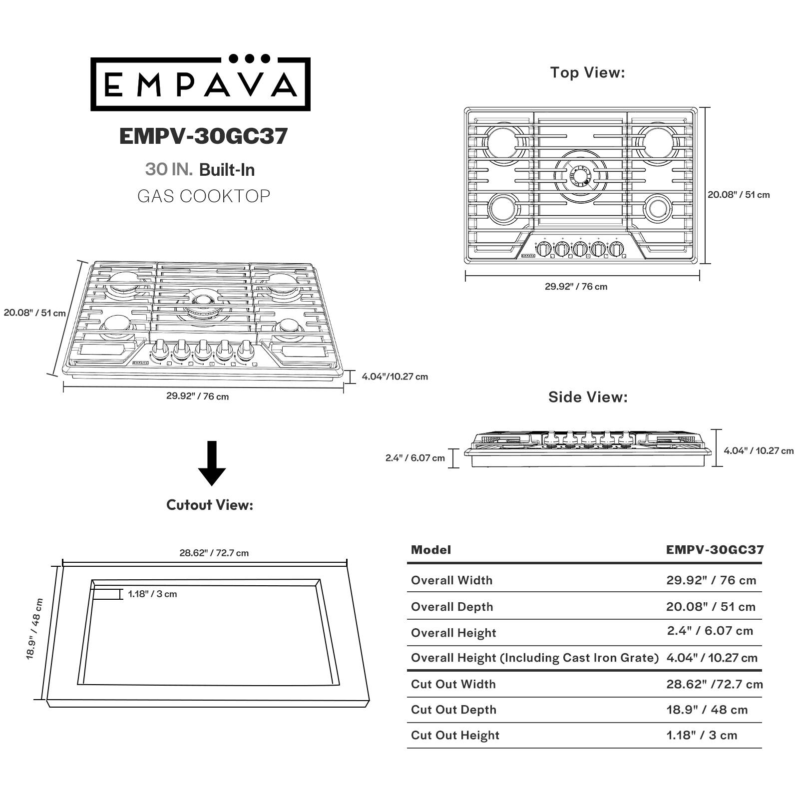 EMPAVA Top View: EMPV-30GC37 30 IN. Built-In GAS COOKTOP 20.08"/51 cm - 29.92"/76 cm 4.04"/10.27 cm 20.08"/51 cm Side View: 2.4"/6.07 cm 4.04"/10.27 cm Cutout View: 28.62"/72.7 cm Model EMPV-30GC37 18.9"/48 cm 1.18"/3 cm Overall Width 29.92"/76 cm Overall Depth 20.08"/51 cm Overall Height 2.4"/6.07 cm Overall Height (Including Cast Iron Grate) 4.04"/10.27 cm Cut Out Width 28.62"/72.7 cm Cut Out Depth 18.9"/48 cm Cut Out Height 1.18"/3 cm