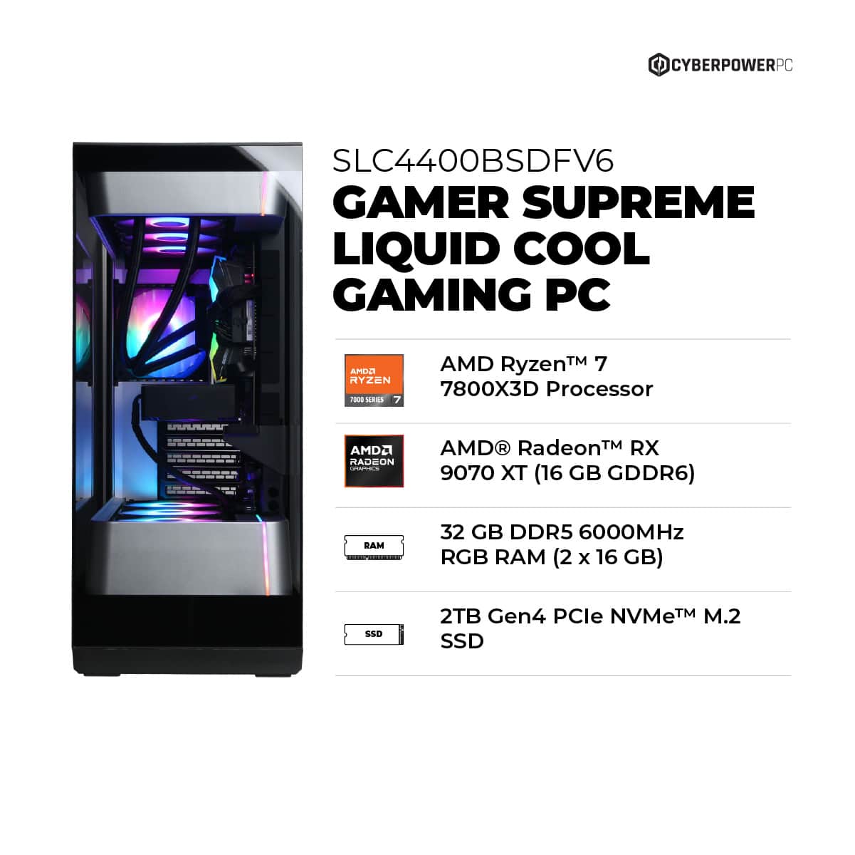 CYBERPOWERPC SLC4400BSDFV6 GAMER SUPREME LIQUID COOL GAMING PC AMOA RYZEN 7 7800X3D Processor AMD Radeon RX 9070 XT (16 GB GDDR6) BAM 32 GB DDR5 6000MHz RGB RAM (2 x 16 GB) SSD 2TB Gen4 PCle NVMe M.2 SSD