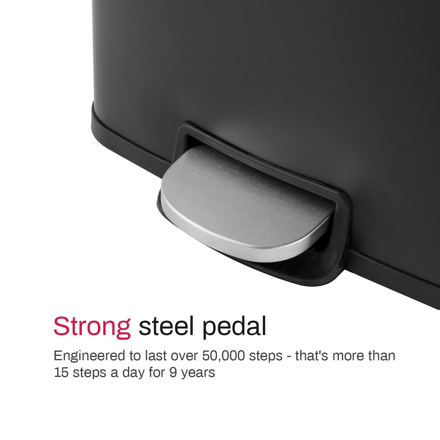 Strong steel pedal
Engineered to last over 50,000 steps - that's more than 15 steps a day for 9 years