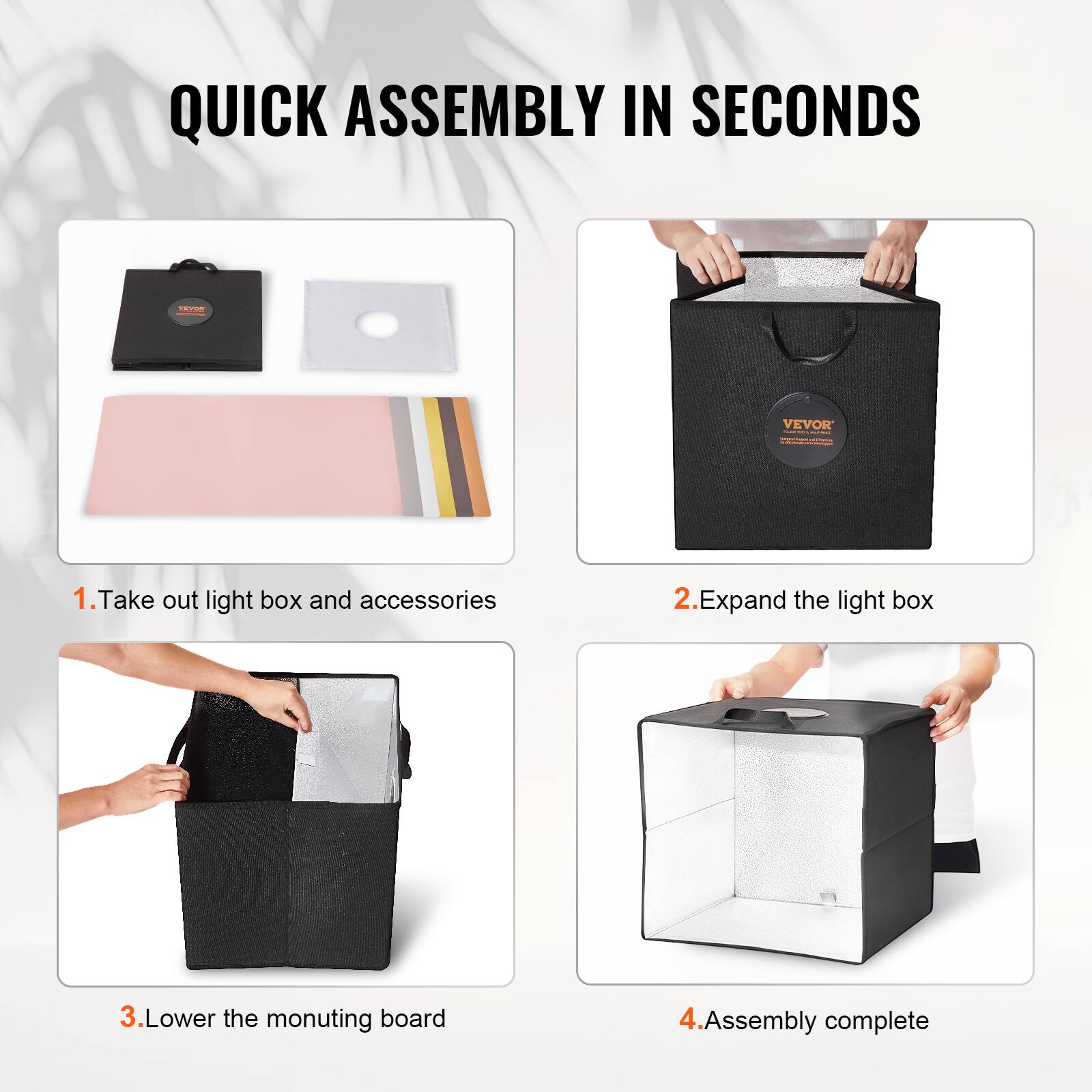 QUICK ASSEMBLY IN SECONDS

1. Take out light box and accessories

2. Expand the light box

3. Lower the mounting board

4. Assembly complete