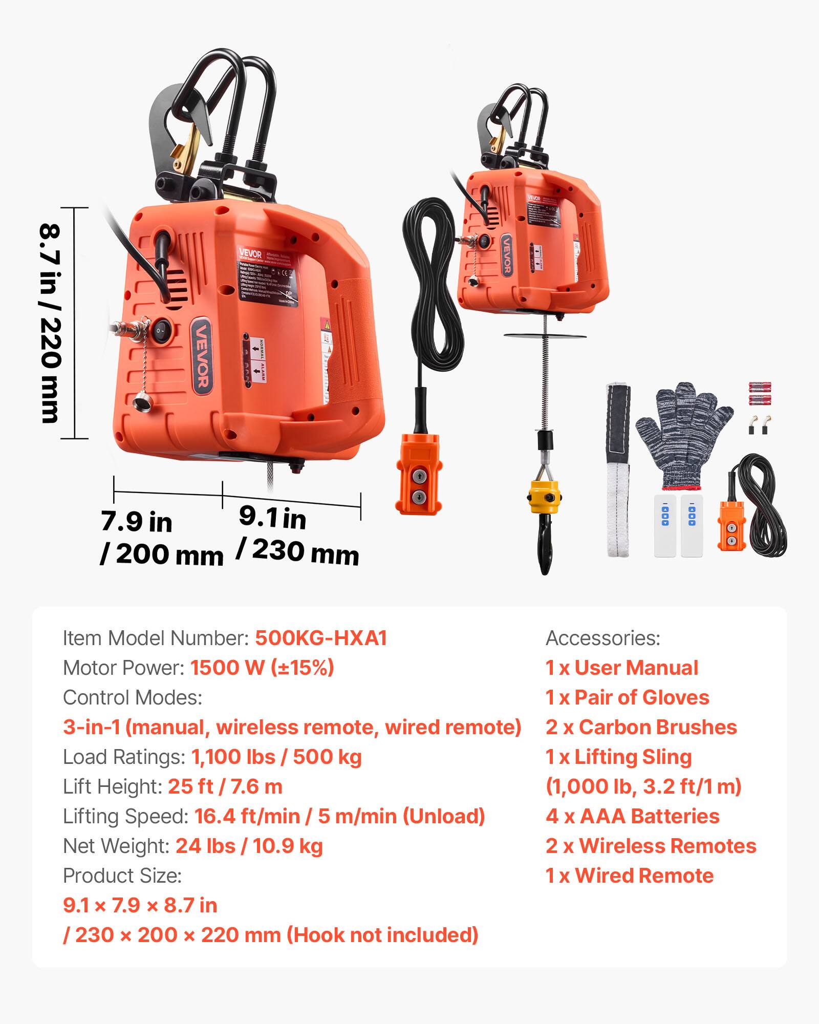 / 8.7 in 220 mm

VEVOR

VEVOR SEARD

[VEVOR

7.9 in 9.1 in /200 mm /230 mm

Item Model Number: 500KG-HXA1

Accessories: Motor Power: 1500 W (15%) 1 X User Manual Control Modes: 1 X Pair of Gloves 3-in-1 (manual, wireless remote, wired remote) 2 X Carbon Brushes Load Ratings: 1,100 lbs / 500 kg 1 X Lifting Sling Lift Height: 25 ft (1,000 lb, Lifting Speed: 16.4 ft/min / 5 m/min (Unload) 4 X AAA Batteries Net Weight: 24 lbs 10.9 kg 2 X Wireless Remotes Product Size: 1 X Wired Remote 9.1 X 7.9 x 8.7 in 230 X 200 x 220 mm (Hook not included)