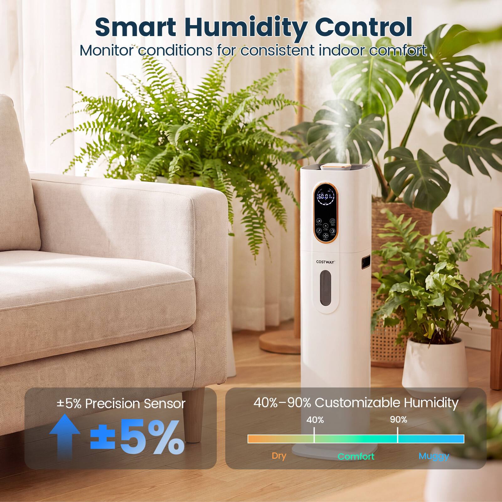 Smart Humidity Control  
Monitor conditions for consistent indoor comfort

COSTWAY

±5% Precision Sensor

40%–90% Customizable Humidity  
40% 90%  
Dry Comfort Muggy
