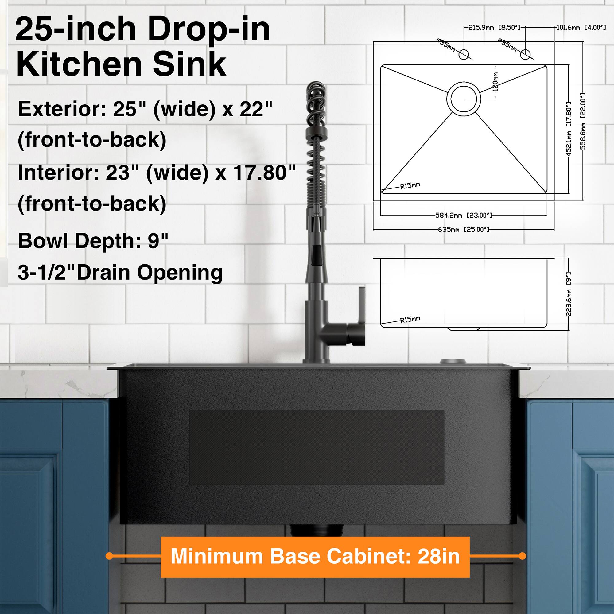 25-inch Drop-in Kitchen Sink

Exterior: 25" (wide) x 22" (front-to-back)

Interior: 23" (wide) x 17.80" (front-to-back)

Bowl Depth: 9"

3-1/2" Drain Opening

Minimum Base Cabinet: 28in
