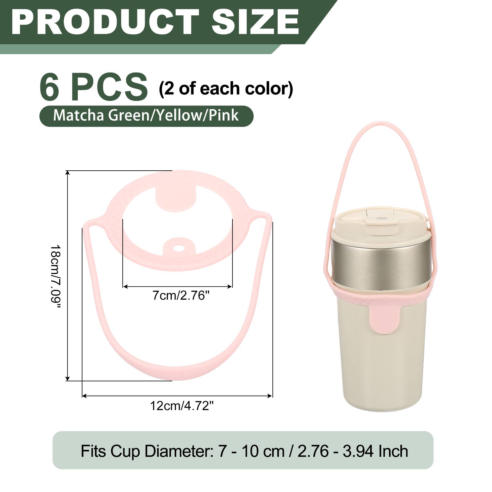 PRODUCT SIZE

6 PCS (2 of each color) Matcha Green/Yellow/Pink

18cm/7.09" .60 7cm/2.76" 12cm/4.72"

Fits Cup Diameter: 7 - 10 cm / 2.76 - 3.94 cm