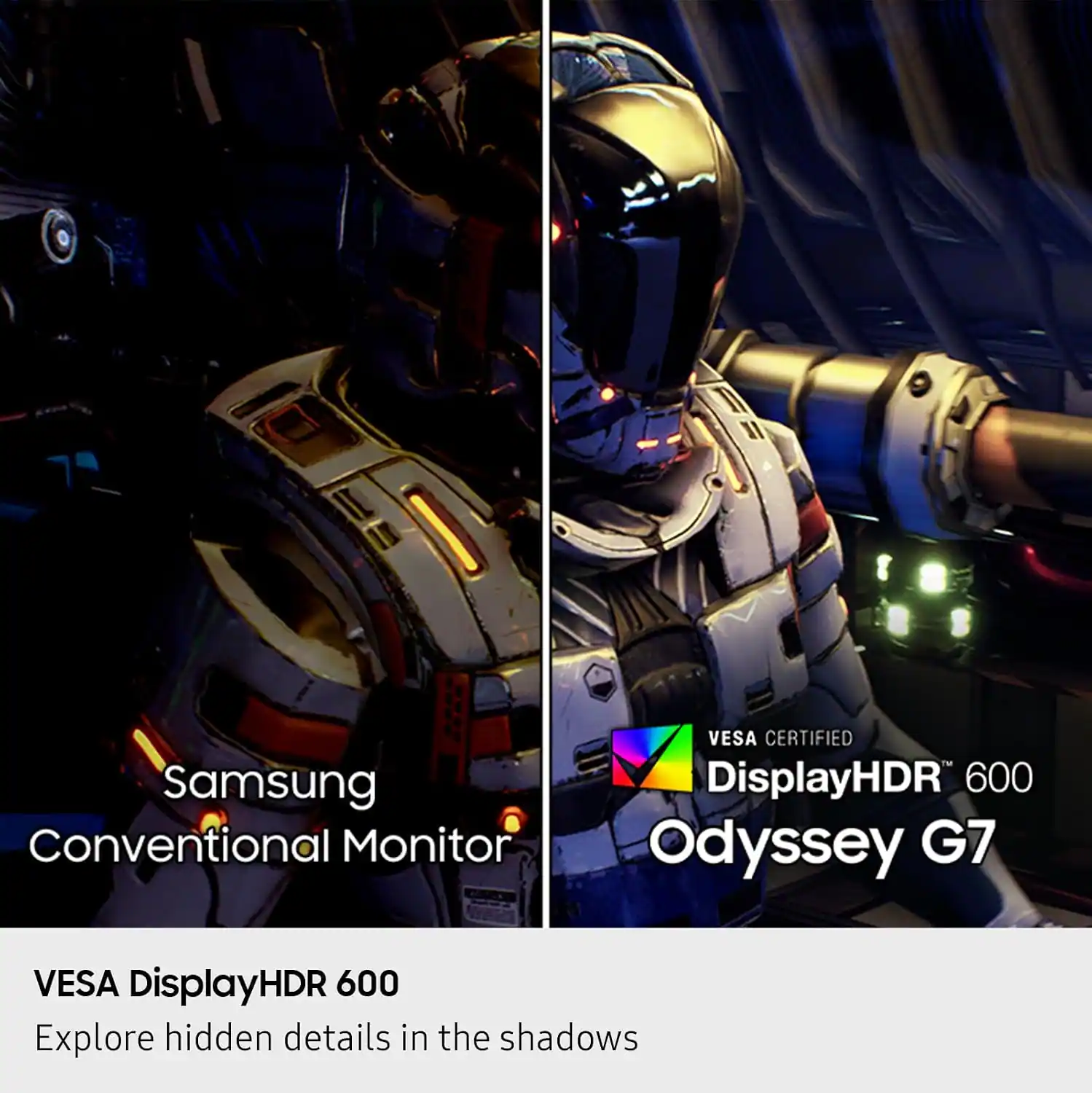 Samsung Conventional Monitor  
VESA CERTIFIED  
DisplayHDR 600  
Odyssey G7  

VESA DisplayHDR 600  
Explore hidden details in the shadows