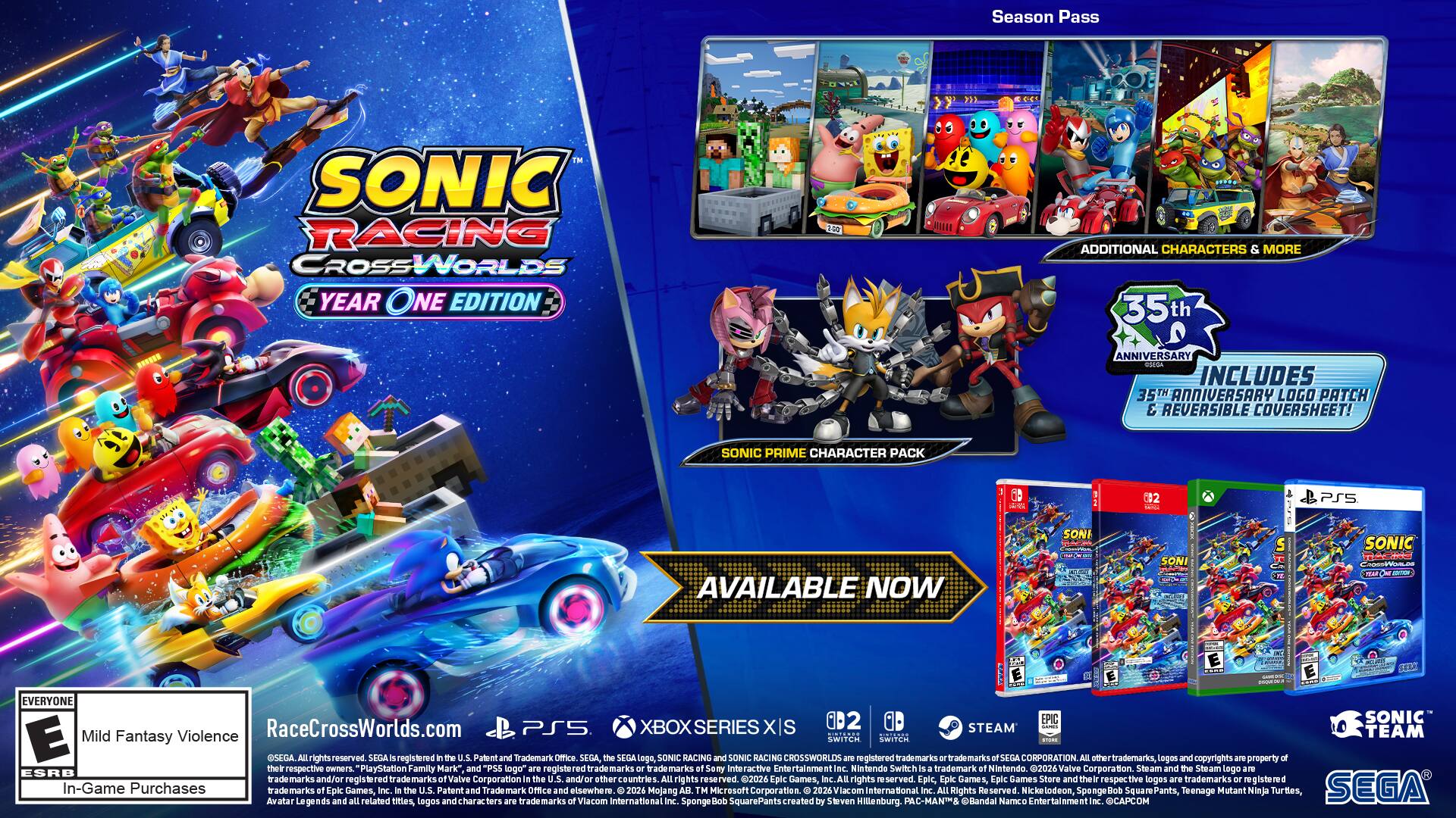 Season Pass

SONIC RACING CROSSWORLDS YEAR ONE EDITION

ADDITIONAL CHARACTERS & MORE

35th ANNIVERSARY RSEGA INCLUDES 35TH ANNIVERSARY LOGO PATCH & REVERSIBLE COVERSHEET!

SONIC PRIME CHARACTER PACK

PS5

AVAILABLE NOW

SONIC RACING CROSSWORLDS

EVERYONE

Mild Fantasy Violence

In-Game Purchases

RaceCrossWorlds.com

PS5 XBOX SERIES X|S STEAM

SEGA

SEGA, the SEGA logo, SONIC RACING and SONIC CROSSWORLDS 2070 registered trademarks or trademarks of SEGA CORPORATION. All trademarks, logos and copyrights are property of respective owners. PlayStation Family Mark", and "PS5 logo" are registered trade marks or marks of Sony Interactive Entertainment Inc. Nintendo Switch trademark of Nintendo. 2026 Valve Corporation. Steam and the Steam logo are ESRB trade marks and/or trade marks of Valve Corporation. 2026 Epic Games, Inc. Epic, Epic Games, Epic Games Store and the Epic Games Store logo are trademarks or registered trademarks of Epic Games, Inc.