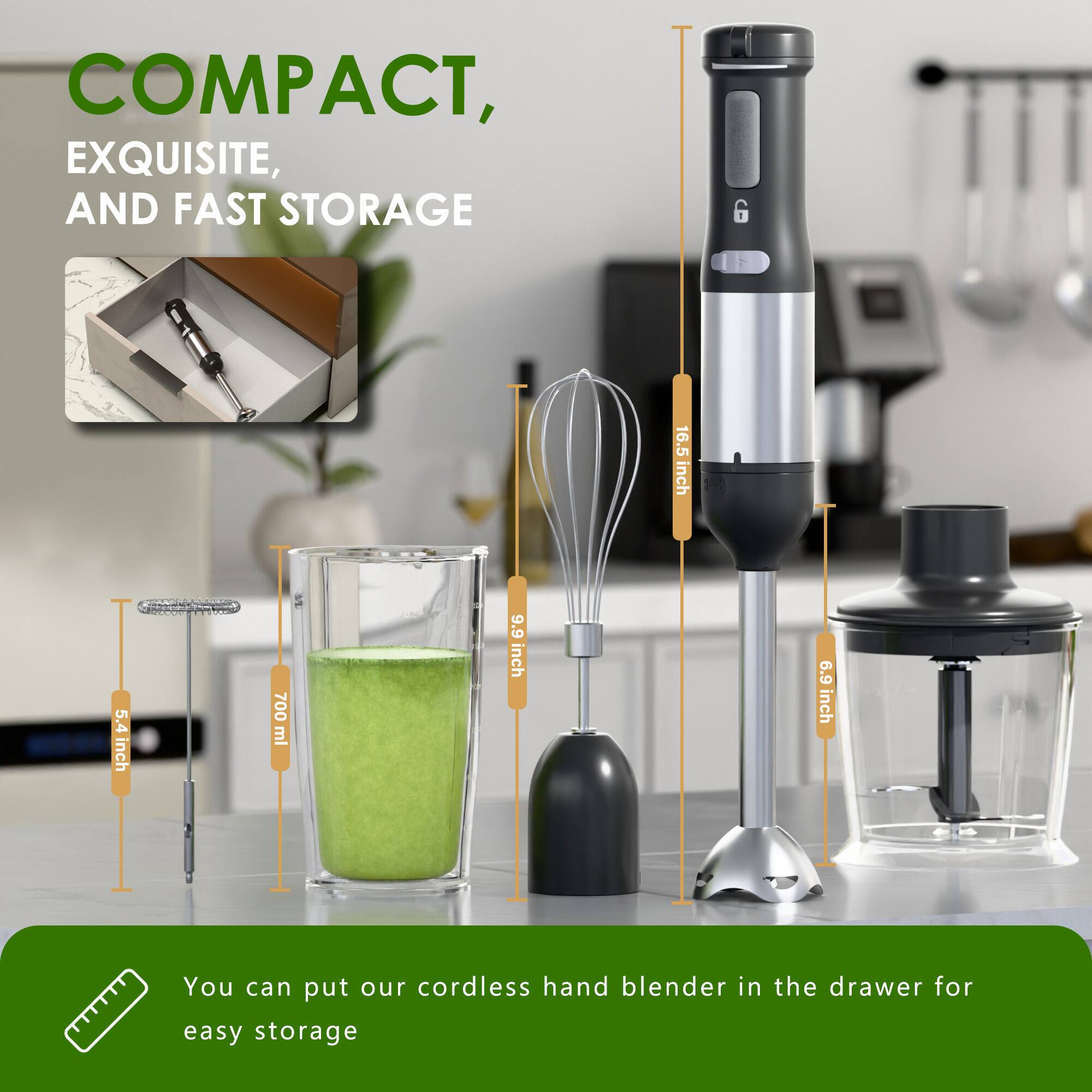 COMPACT, EXQUISITE, AND FAST STORAGE

16.5 inch  
5.4 inch  
700 ml  
9.9 inch  
6.9 inch

You can put our cordless hand blender in the drawer for easy storage