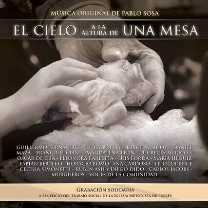 MÚSICA ORIGINAL DE PABLO SOSA
EL CIELO A LA ALTURA DE UNA MESA
GUILLERMO FERNÁNDEZ - LIDIA BORDA - JORGE SULIGOY - DANIEL MAZA - FRANCO LUCIANI - MAGDALENA LEÓN - LUCRECIA MERICO Y OSCAR DE ELÍA - ELEONORA BARLETTA - LUIS BORDA - MARÍA HÉGUIZ - FABIAN BERTERO - HORACIO ROMO - ANA CARDOSO - TITO LOREFICE - CECILIA SIMONETTI - RUBÉN ASH - DIEGO DÍDO - CARLOS JACOBS - MURGUEROS - VOCES DE LA COMUNIDAD
GRABACIÓN SOLIDARIA
A BENEFICIO DEL TRABAJO SOCIAL DE LA IGLESIA METODISTA DE FLORES