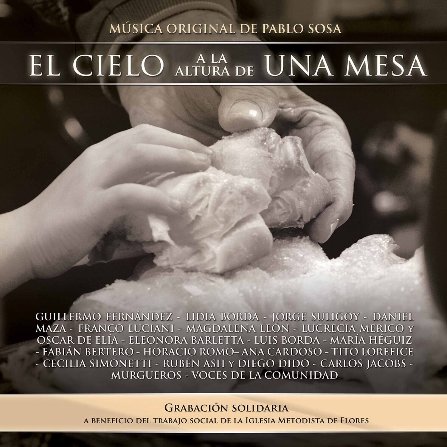 MÚSICA ORIGINAL DE PABLO SOSA

EL CIELO A LA ALTURA DE UNA MESA

GUILLERMO FERNÁNDEZ - LIDIA BORDA - JORGE SULIGOY - DANIEL MAZA - FRANCO LUCIANI - MAGDALENA LEÓN - LUCRECIA MERICO Y OSCAR DE ELÍA - ELEONORA BARLETTA - LUIS BORDA - MARÍA HÉGUIZ - FABIAN BERTERO - HORACIO ROMO - ANA CARDOSO - TITO LOREFICE - CECILIA SIMONETTI - RUBÉN ASH - DIEGO DÍDO - CARLOS JACOBS - MURGUEROS - VOCES DE LA COMUNIDAD

GRABACIÓN SOLIDARIA

A BENEFICIO DEL TRABAJO SOCIAL DE LA IGLESIA METODISTA DE FLORES