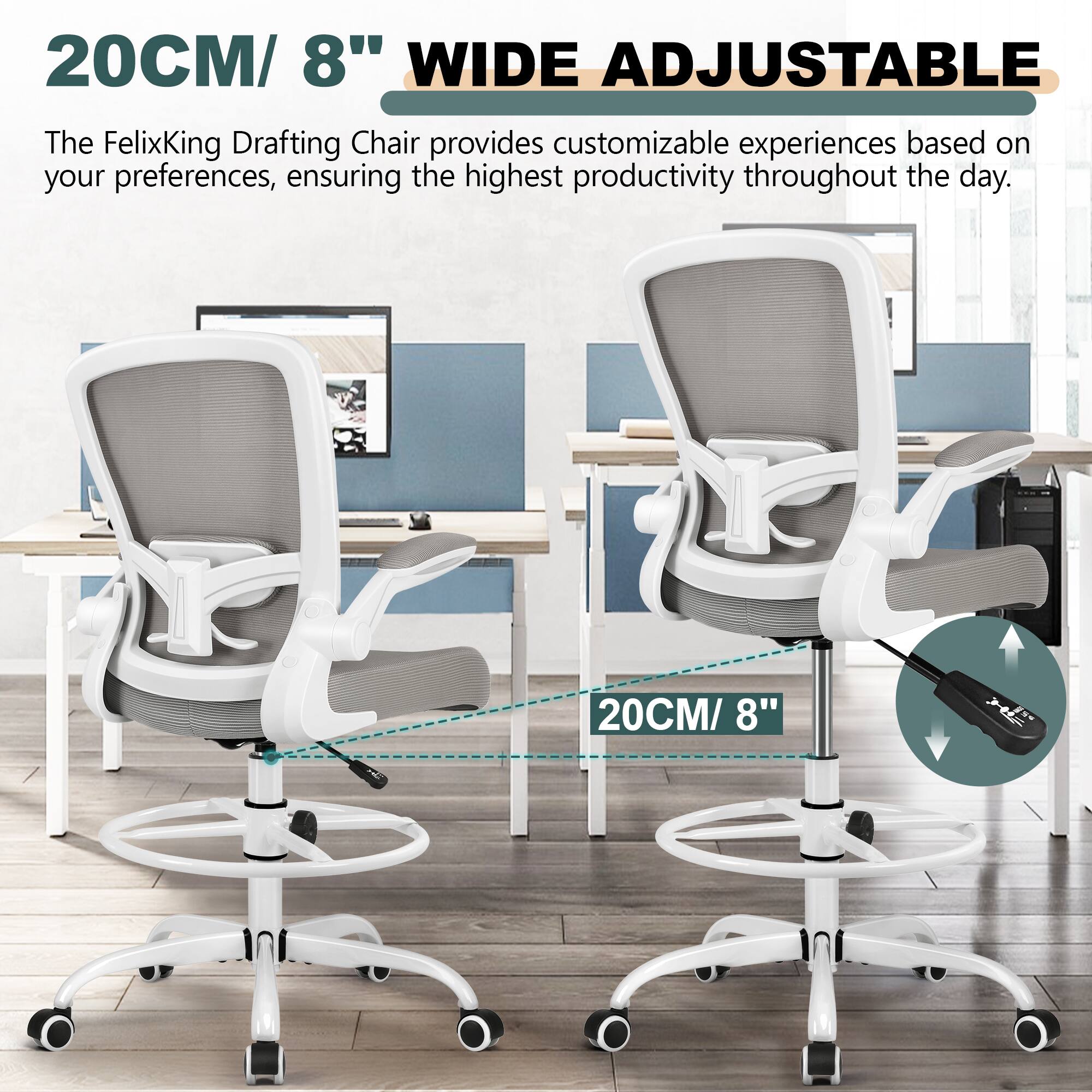 20CM/ 8" WIDE ADJUSTABLE

The FelixKing Drafting Chair provides customizable experiences based on your preferences, ensuring the highest productivity throughout the day.