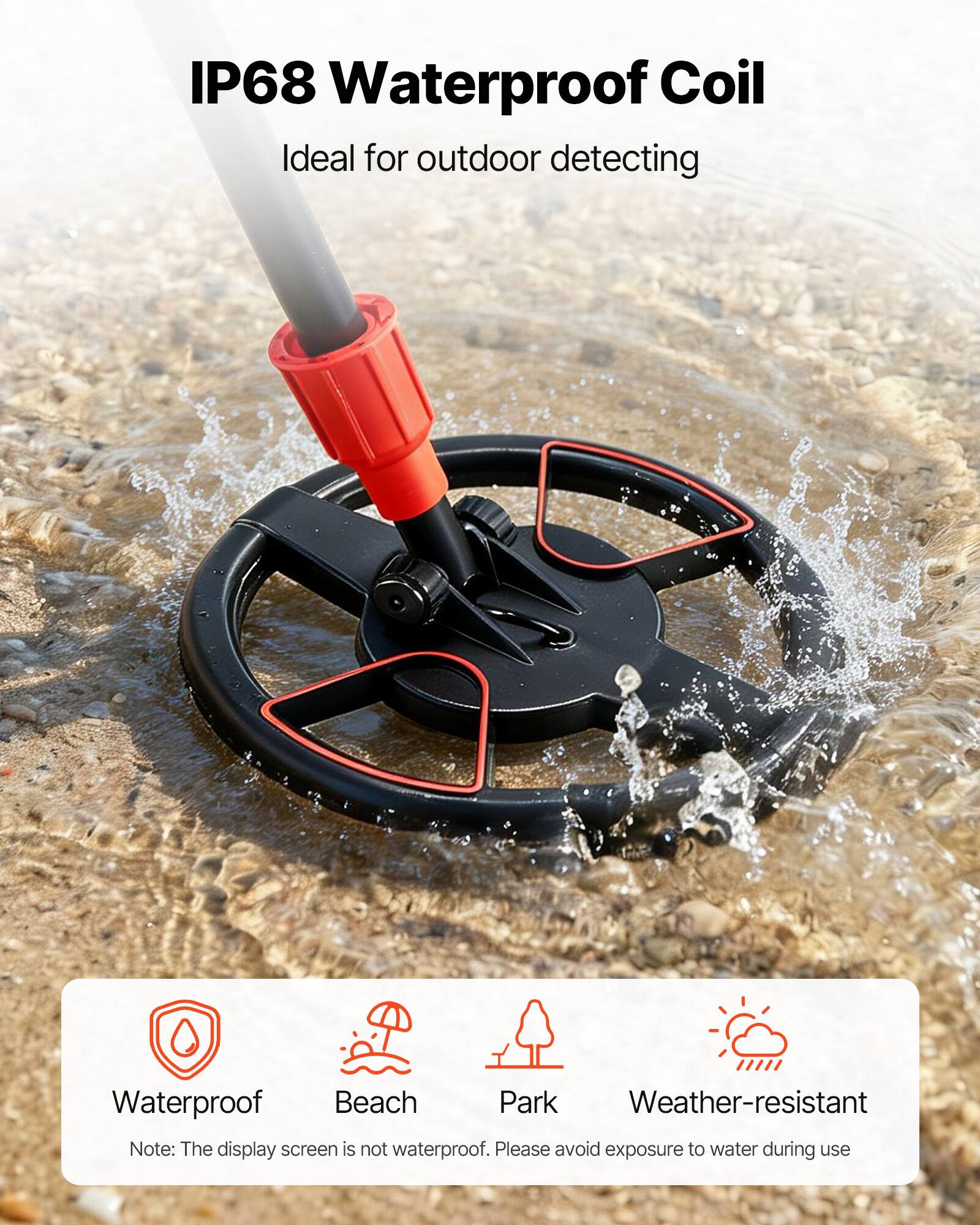 IP68 Waterproof Coil  
Ideal for outdoor detecting  

Waterproof  
Beach  
Park  
Weather-resistant  

Note: The display screen is not waterproof. Please avoid exposure to water during use