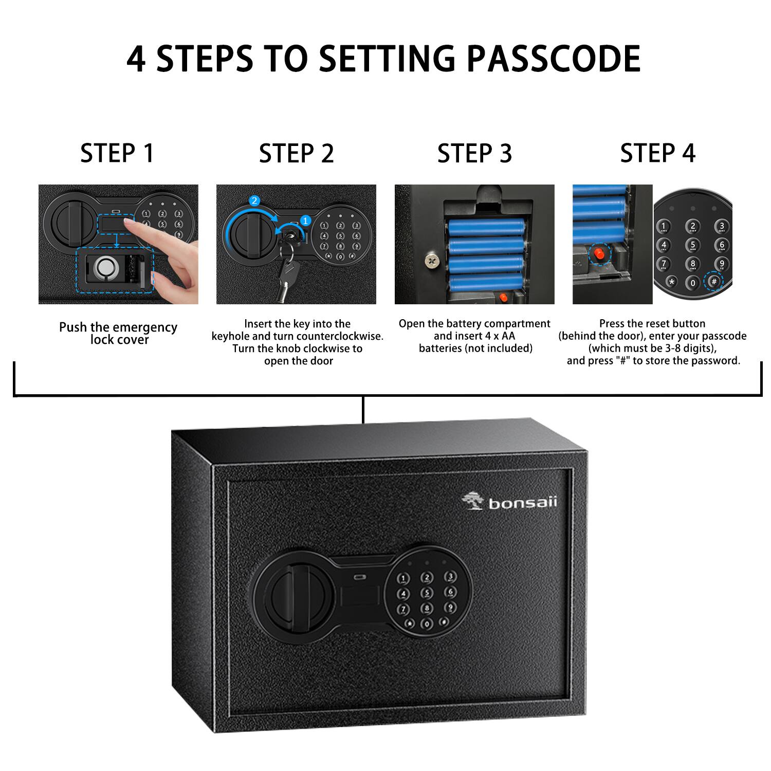 4 STEPS TO SETTING PASSCODE

STEP 1
Push the emergency lock cover

STEP 2
Insert the key into the keyhole and turn counterclockwise. Turn the knob clockwise to open the door

STEP 3
Open the battery compartment and insert 4 x AA batteries (not included)

STEP 4
Press the reset button (behind the door), enter your passcode (which must be 3-8 digits), and press "#" to store the password.

bonsaii