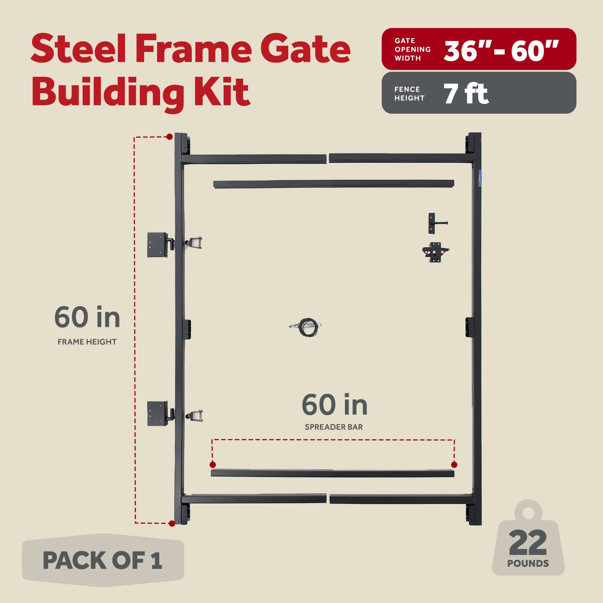 Steel Frame Gate Building Kit  
GATE OPENING 36"-60" WIDTH  
FENCE HEIGHT 7 ft  
FRAME HEIGHT 60 in  
SPREADER BAR 60 in  
PACK OF 1  
22 POUNDS