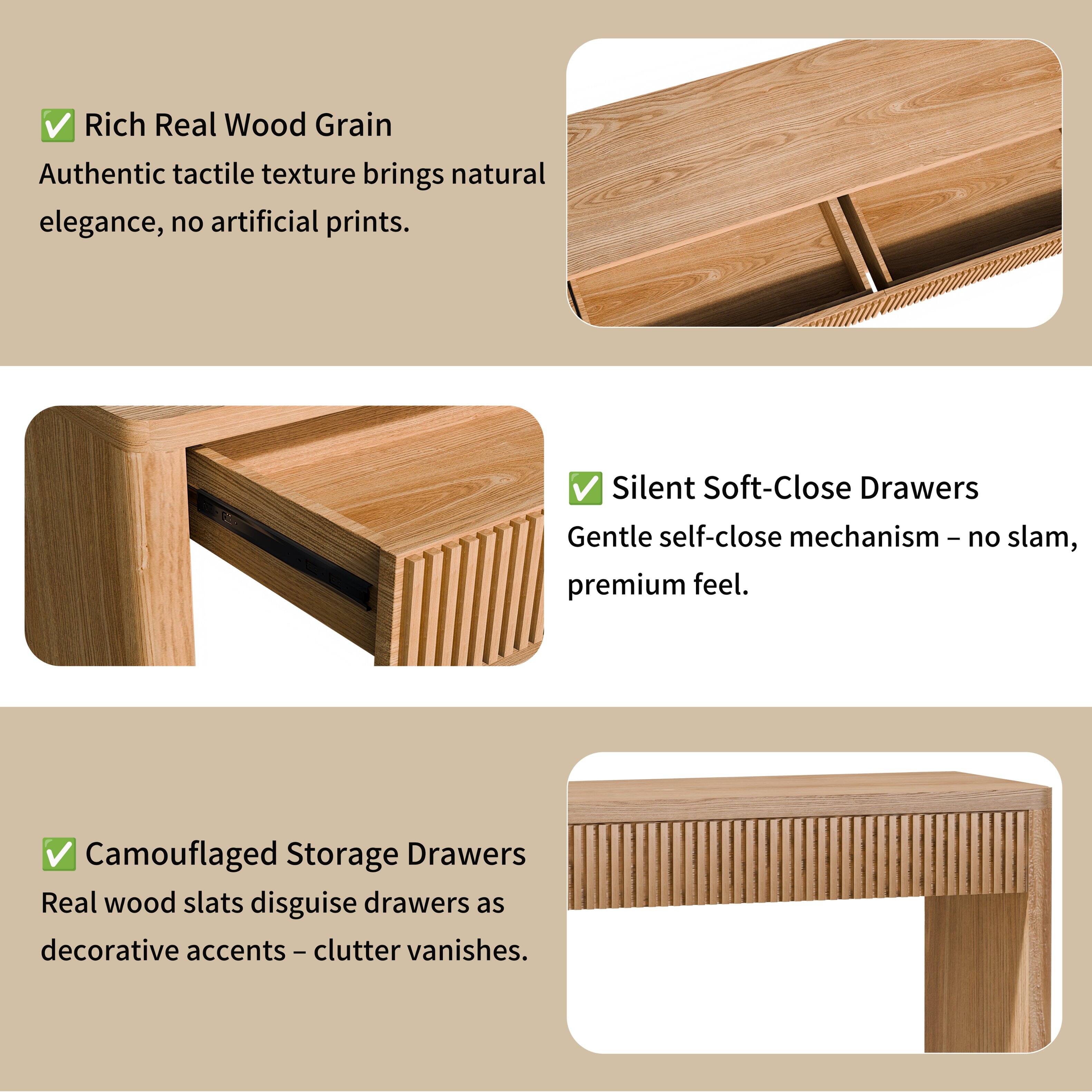 Rich Real Wood Grain  
Authentic tactile texture brings natural elegance, no artificial prints.  

Silent Soft-Close Drawers  
Gentle self-close mechanism - no slam, premium feel.  

Camouflaged Storage Drawers  
Real wood slats disguise drawers as decorative accents - clutter vanishes.