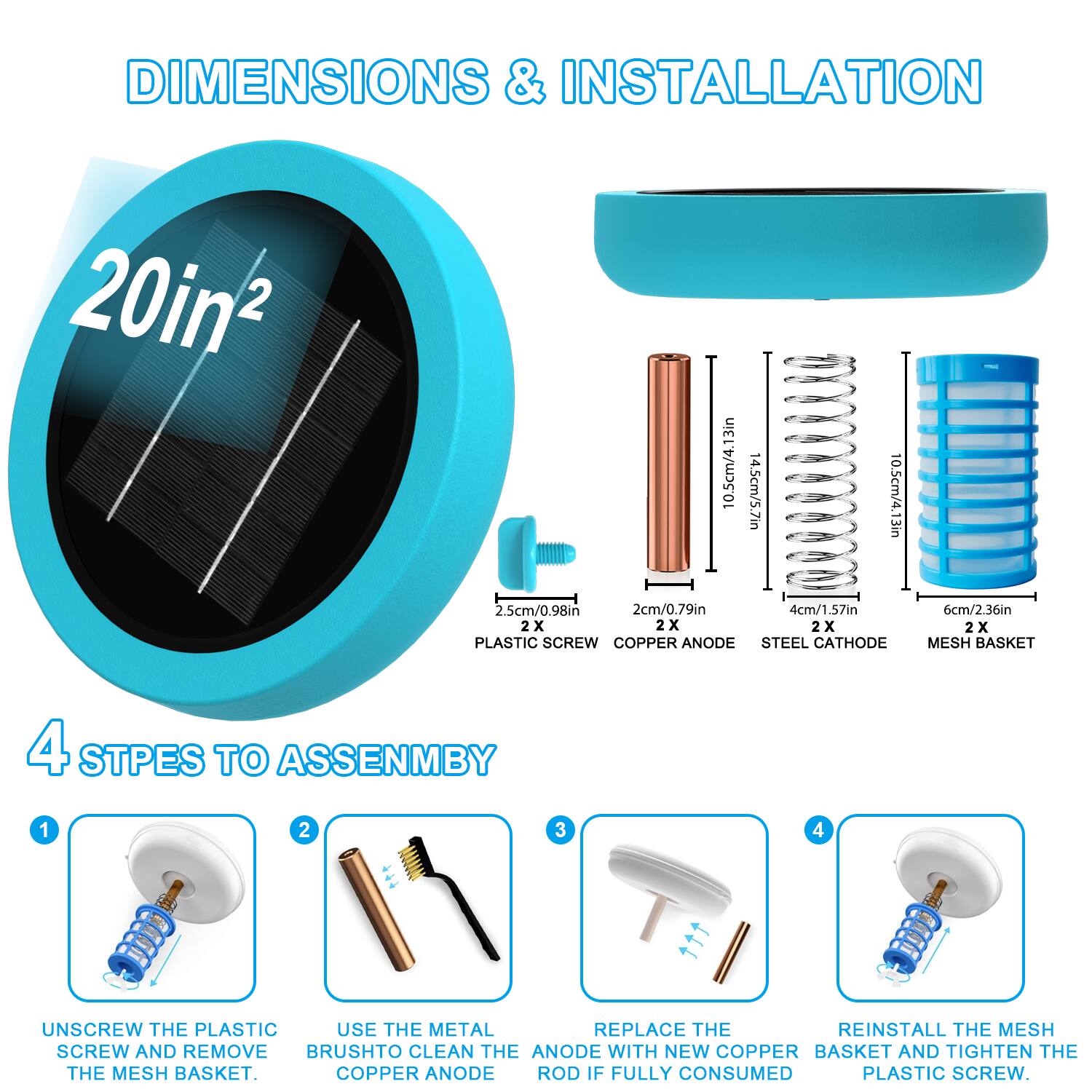 DIMENSIONS & INSTALLATION

20in²

10.5cm/4.13in  
14.5cm/5.7in  
10.5cm/4.13in  
2.5cm/0.98in  
2cm/0.79in  
4cm/1.57in  
6cm/2.36in

2X PLASTIC SCREW  
2X COPPER ANODE  
2X STEEL CATHODE  
2X MESH BASKET

4 STEPS TO ASSEMBLY

1. UNSCREW THE PLASTIC SCREW AND REMOVE THE MESH BASKET.
2. USE THE METAL BRUSH TO CLEAN THE COPPER ANODE.
3. REPLACE THE COPPER ANODE ROD IF FULLY CONSUMED.
4. REINSTALL THE MESH BASKET AND TIGHTEN THE PLASTIC SCREW.