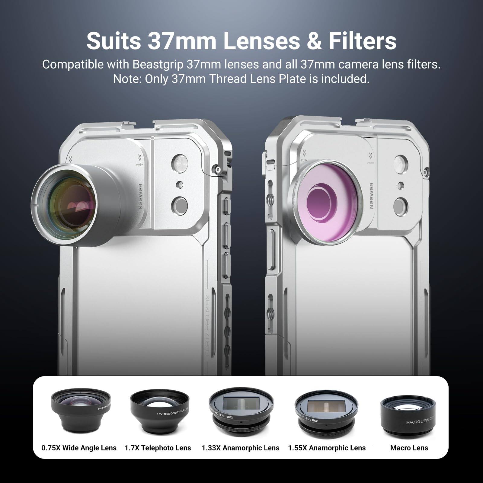 Suits 37mm Lenses & Filters  
Compatible with Beastgrip 37mm lenses and all 37mm camera lens filters.  
Note: Only 37mm Thread Lens Plate is included.

- 0.75X Wide Angle Lens
- 1.7X Telephoto Lens
- 1.33X Anamorphic Lens
- 1.55X Anamorphic Lens
- Macro Lens