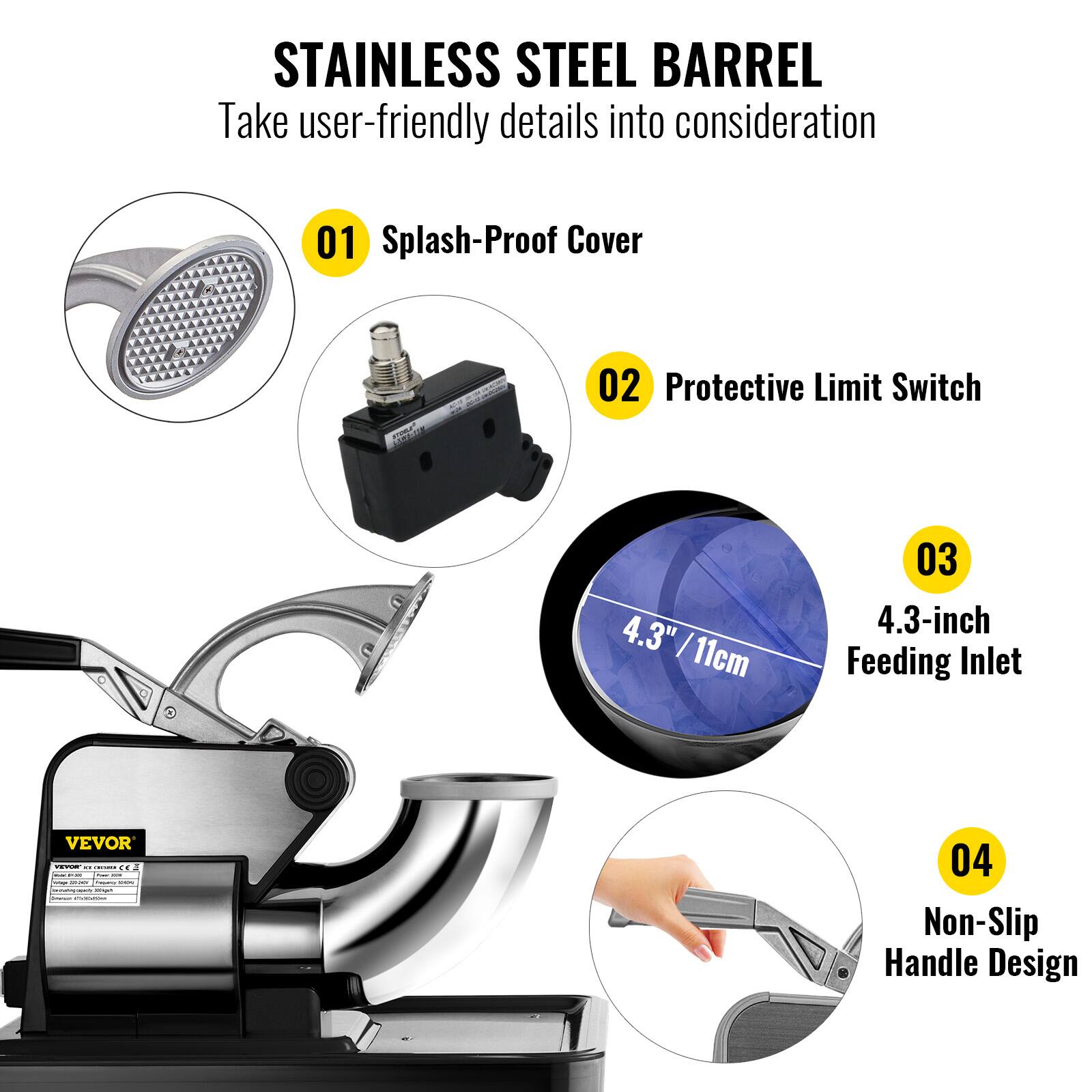 STAINLESS STEEL BARREL  
Take user-friendly details into consideration  

01 Splash-Proof Cover  
02 Protective Limit Switch  
03 4.3-inch Feeding Inlet  
04 Non-Slip Handle Design
