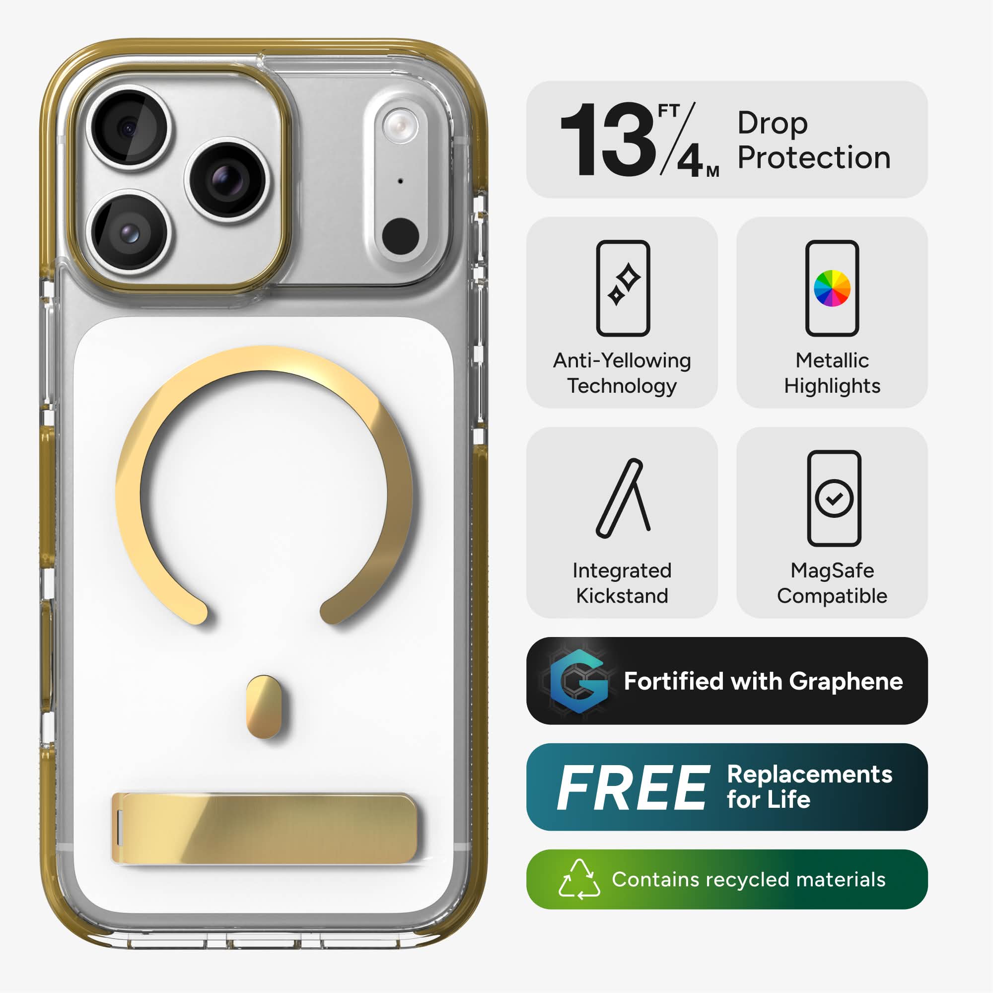 13 FT / 4 M Drop Protection  
Anti-Yellowing Technology  
Metallic Highlights  
Integrated Kickstand  
MagSafe Compatible  
Fortified with Graphene  
FREE Replacements for Life  
Contains recycled materials