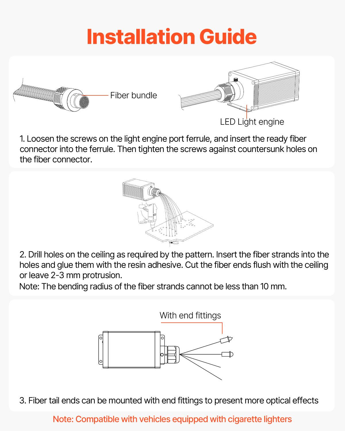 Installation Guide

1. Loosen the screws on the light engine port ferrule, and insert the ready fiber connector into the ferrule. Then tighten the screws against countersunk holes on the fiber connector.

2. Drill holes on the ceiling as required by the pattern. Insert the fiber strands into the holes and glue them with the resin adhesive. Cut the fiber ends flush with the ceiling or leave 2-3 mm protrusion.

Note: The bending radius of the fiber strands cannot be less than 10 mm.

3. Fiber tail ends can be mounted with end fittings to present more optical effects

Note: Compatible with vehicles equipped with cigarette lighters