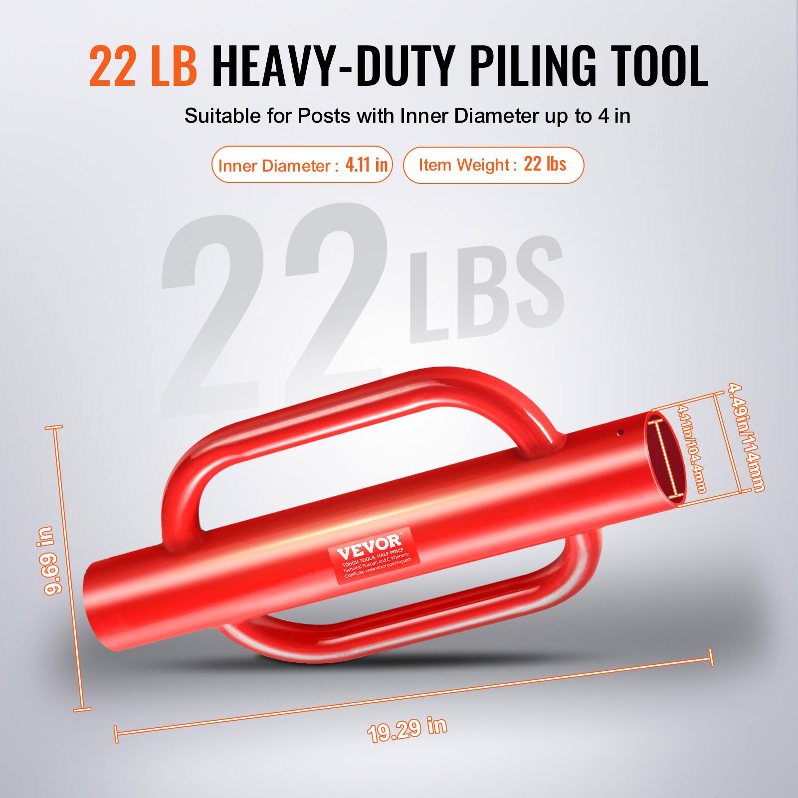 22 LB HEAVY-DUTY PILING TOOL  
Suitable for Posts with Inner Diameter up to 4 in  

Inner Diameter: 4.11 in  
Item Weight: 22 lbs  

22 LBS  
4.11 in / 104.4 mm  
4.49 in / 114 mm  
4 mm  

VEVOR - POUE HLL  

9.69 in  
19.29 in