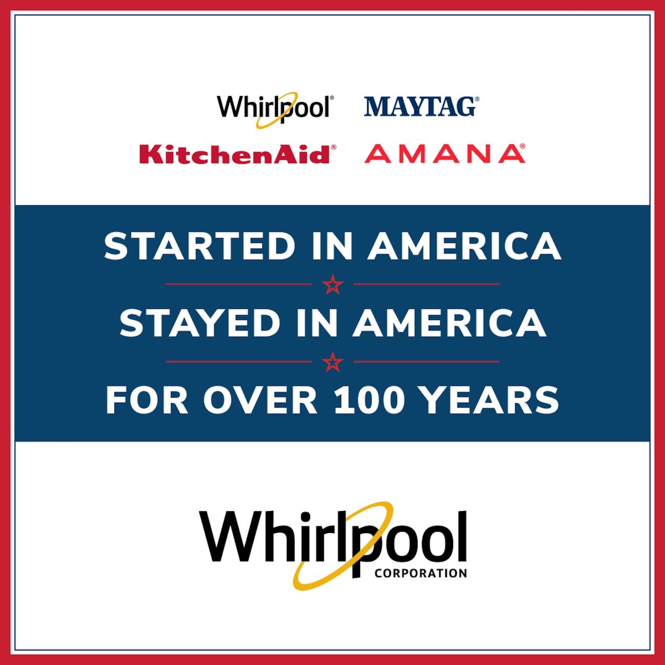 Whirlpool, MAYTAG, KitchenAid, AMANA

STARTED IN AMERICA
STAYED IN AMERICA
FOR OVER 100 YEARS

Whirlpool CORPORATION