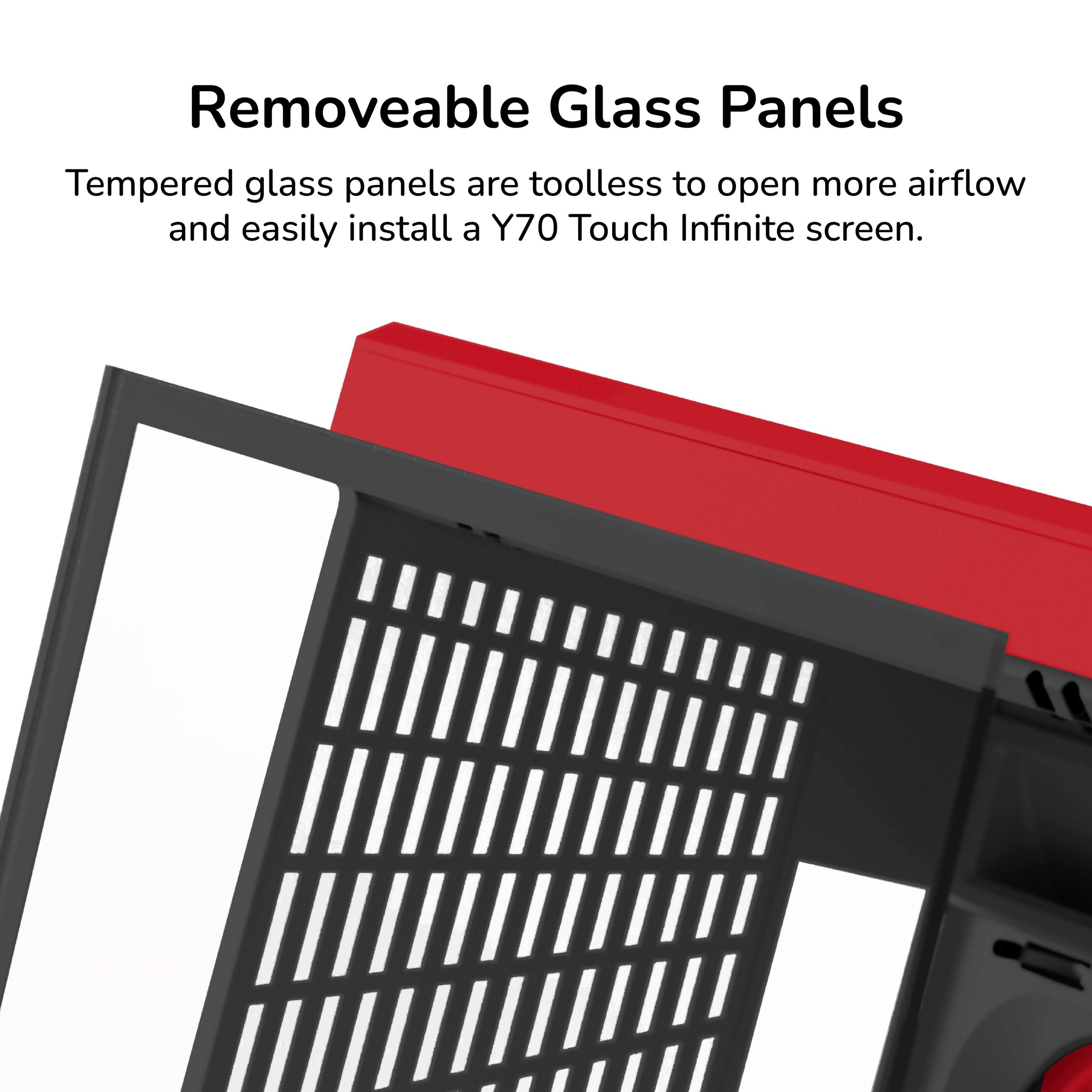 Removeable Glass Panels  
Tempered glass panels are toolless to open more airflow and easily install a Y70 Touch Infinite screen.