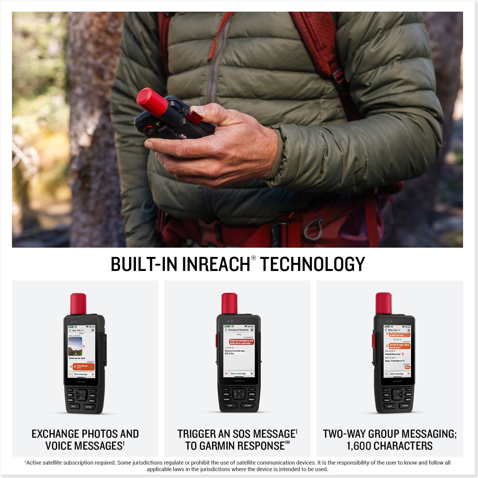 BUILT-IN INREACH TECHNOLOGY

EXCHANGE PHOTOS AND VOICE MESSAGES

TRIGGER AN SOS MESSAGE TO GARMIN RESPONSE

TWO-WAY GROUP MESSAGING; 1,600 CHARACTERS

*Active satellite subscription required. Some jurisdictions regulate or prohibit the use of satellite communication devices. It is the responsibility of the user to know and follow all applicable laws in the jurisdictions where the device is intended to be used.