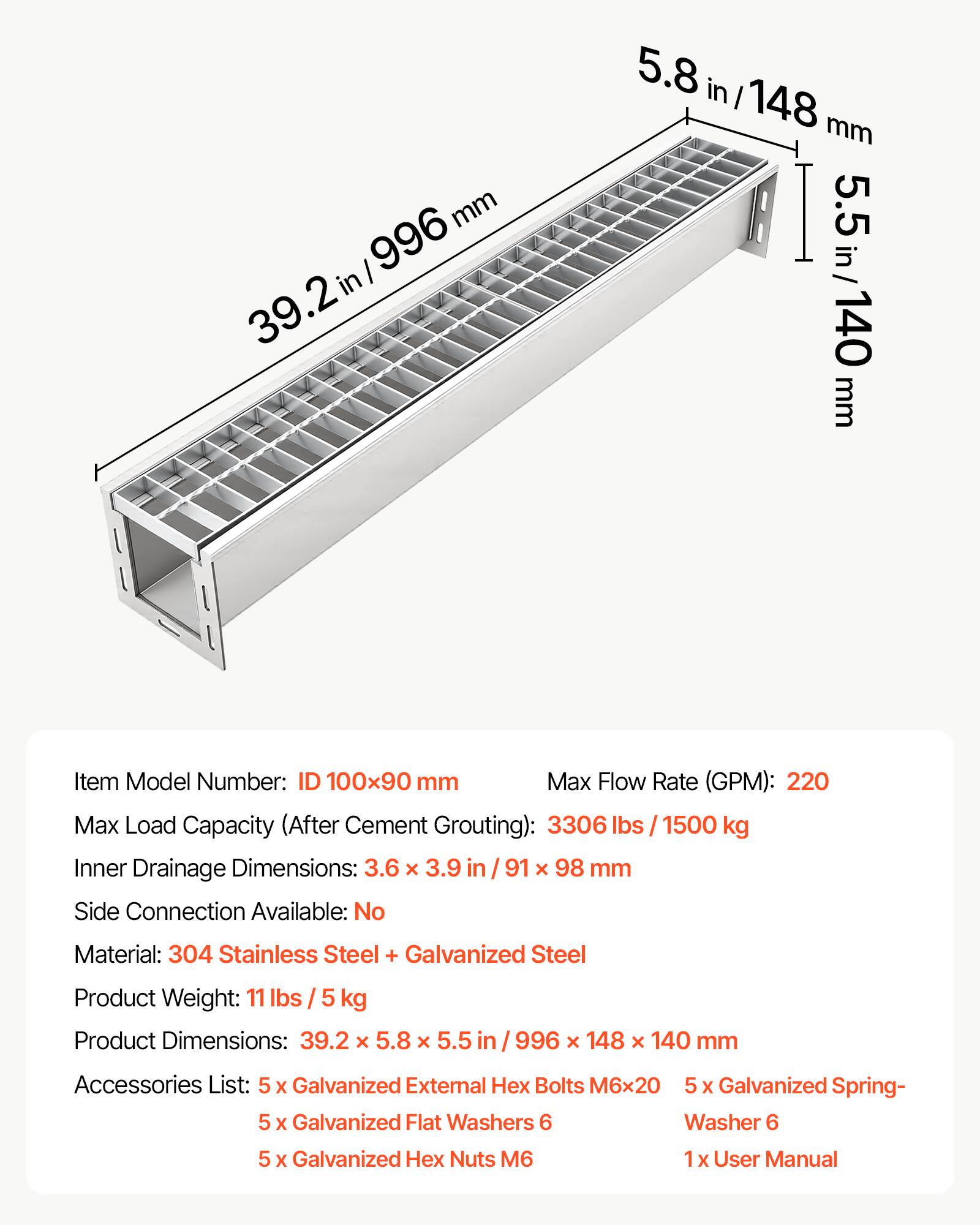 39.2 in / 996 mm  
5.8 in / 148 mm  
5.5 in / 140 mm  

Item Model Number: ID 100x90 mm  

Max Flow Rate (GPM): 220  

Max Load Capacity (After Cement Grouting): 3306 lbs / 1500 kg  

Inner Drainage Dimensions: 3.6 x 3.9 in / 91 x 98 mm  

Side Connection Available: No  

Material: 304 Stainless Steel + Galvanized Steel  

Product Weight: 11 lbs / 5 kg  

Product Dimensions: 39.2 x 5.8 x 5.5 in / 996 x 148 x 140 mm  

Accessories List:  
- 5 x Galvanized External Hex Bolts M6x20  
- 5 x Galvanized Spring Washers 6  
- 5 x Galvanized Flat Washers  
- 5 x Galvanized Hex Nuts M6  
- 1 x User Manual