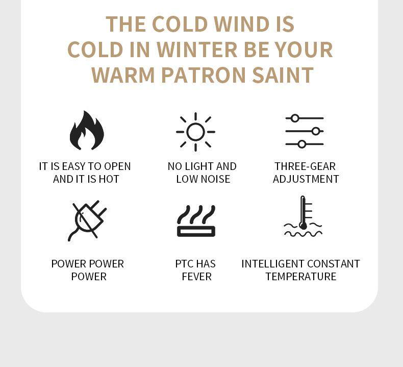 THE COLD WIND IS COLD IN WINTER BE YOUR WARM PATRON SAINT

- IT IS EASY TO OPEN AND IT IS HOT
- NO LIGHT AND LOW NOISE
- THREE-GEAR ADJUSTMENT
- POWER POWER POWER
- PTC HAS FEVER
- INTELLIGENT CONSTANT TEMPERATURE