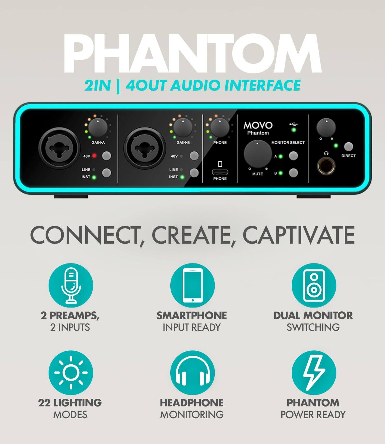PHANTOM  
2IN | 4OUT AUDIO INTERFACE  

CONNECT, CREATE, CAPTIVATE  

- 2 PREAMPS, 2 INPUTS  
- SMARTPHONE INPUT READY  
- DUAL MONITOR SWITCHING  
- 22 LIGHTING MODES  
- HEADPHONE MONITORING  
- PHANTOM POWER READY  

GAIN-A  
48V  
LINE  
INST  

GAIN-B  
48V  
LINE  
INST  

PHONE  
MUTE  

MONITOR SELECT  
A  
B  

DIRECT  

PHONE