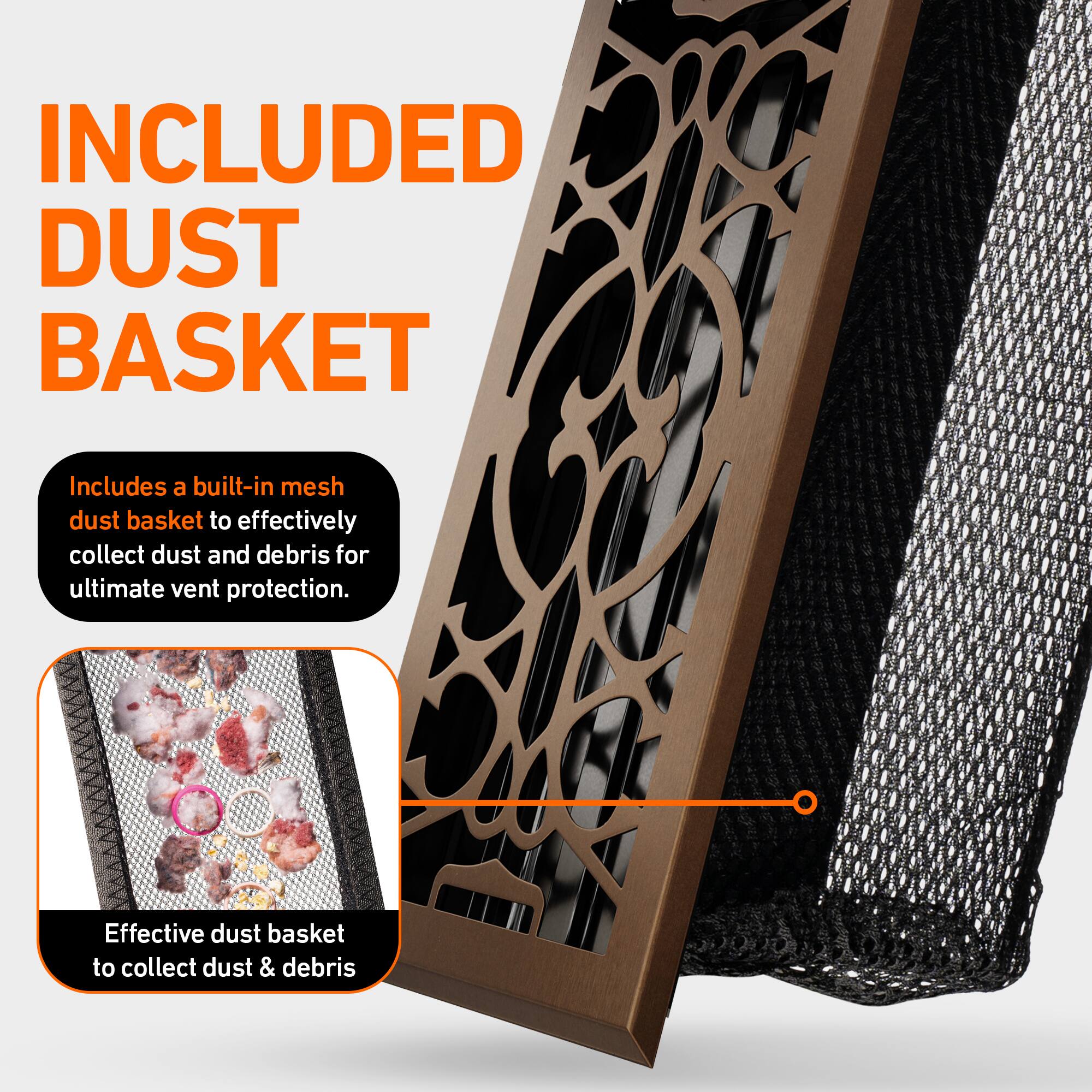 INCLUDED DUST BASKET

Includes a built-in mesh dust basket to effectively collect dust and debris for ultimate vent protection.

Effective dust basket to collect dust & debris
